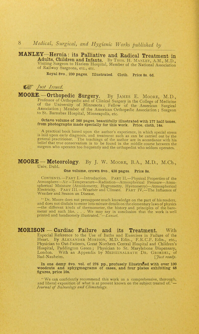 MANLEY—Hernia: its Palliative and Radical Treatment in Adults, Children and Infants. By Thos. h. Manlev, A.M., M.D., Visumg burgeon to Harlem Hospital, Member of the National Association of Railway Surgeons, etc., etc. Royal 8vo., 230 pages. lUustrated. Cloth. Price 8s. 6d. Just Issued. MOORE. —Orthopedic Surgery. By James E. Moore, M.D., Professor of Orthopedic and of Clinical Surgery in the College of Medicine of the University of Minnesota ; Fellow of the American Surgical Association ; Member of the American Orthopedic Association ; Surgeon to St. Barnabas Hospital, Minneapolis, etc. Octavo volume of 360 pages, beautifully iUustrated with 177 half-tones from photographs made speciaUy for this work. Price, cloth, 14s. A practical book based upon the author's e.xperience, in which special stress IS laid upon early diagnosis, and treatment such as can be carried out by the general practitioner. The teachings of the autlior are in accordance with his behef that true conservatism is to be found in the middle course between the surgeon who operates too frequently and the orthopedist who seldom operates. MOORE — Meteorology. By J. W. Moore, B.A., M.D., M.Ch., Univ. Dubl. One volume, crown 8vo., 438 pages. Price 8s. Contents.—Part I.—Introduction. Part II.—Physical Properties of the Atmosphere—Air—Temperature—Radiation—Atmospherical Pressure—Atmo- spherical Moisture (Atmidoraetry, Hygrometry, Hyetomeiry)—Atmospherical Electricity. Part III.—Weather and Climate. Part IV.—The Influence of Weather and Season on Disease.  Dr. Moore does not presuppose much knowledge on the part of his readers, and does not disdain to enter into minute details on the elementary laws of physics —the different kinds of thermometer, the history and principles of the baro- meter and such like. . . . We may say in conclusion that the work is well printed and handsomely illustrated.—Lancet. MORISON — Cardiac Failure and its Treatment. With Especial Reference to the Use of Baths and Exercises in Failure of the Heart. By Alexander Morison, M.D. Edin., F.R.C.P. Edin., etc.. Physician to Out-Patients, Great Northern Central Hospital and Children's Hospital, Paddington Green ; Physician to St. Marylebone Dispensary, London. With an Appendix by Medizinalrath Dr. Groedel, of Bad-Nauheim. [7^t ready. In one demy 8vo. vol. of 276 pp., profusely Illustrated with over 100 woodcuts and sphygmograms of cases, and four plates exhibiting 48 figures, price 10s.  We can confidently recommend this work as a comprehensive, thorough, and liberal exposition of what is at present known on the subject treated of.— Jourtial of Balneology and Climatology.