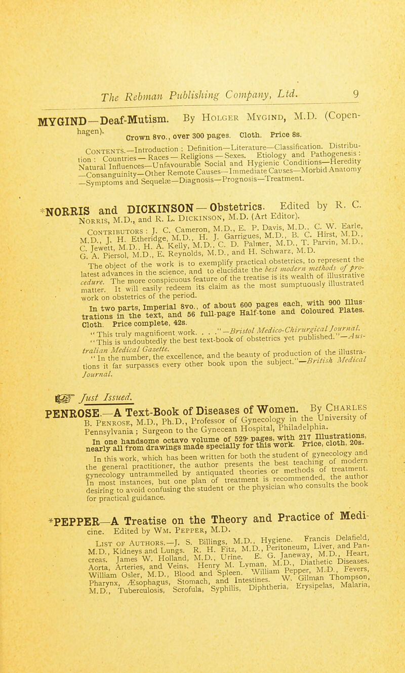 MYGIND—Deaf-Mutism. By Holger Mygind, M.D. (Copen- hagen). Crown 8V0., over 300 pages. Cloth. Price 8s. rnNTKNTS —Introduction : Definition—Literature—Classification Distribu- .■„„ T?nnntries-Races-Religions-Sexes. Etiology and Pathogenesis: Zura?Murces-^Snflvourabfe Social and Hygienic Conditions-HeredUy -Consan^rn^ty-Other Remote Causes-Immediate Causes-Morbid Anatomy -Symptoms and Sequelffi-Diagnosis-Prognosis-Treatment. iMOPPTfi and DICKINSON — Obstetrics. Edited by R. C. ^°N0RR^s M.D. and DICKINSON, M.D. {Art Editor). mTT H^^herL^•^?D r-^ar£u^,'^:^^:,^c. C fewe-'tt M D H. A k^^^^^^^^ D- P^'™'^^' M.D. T Parvin, M.D., g a PieVsol M.D.. E. Reynolds, M.D., and H. Schwarz. M.D. Vhe object'of the work is to exemplify practical obstetrics, to represent the work on obstetrics of the period. Cloth. Price complete, 42s. •■This truly magnificent work. . . r-BrisiolMedico-Ck'rur^'^^^^^^ -This is undoubtedly the best text-book of obstetrics yet pubhshed. -.-ius ^ftt^^bS't^ excellence, and the beauty of P-^-tion of the illustra tions it far surpasses every other book upon the subject. -Bii/i^h MtdicaL Journal. Jtist Issued. PENROSE.—A Text-Book of Diseases of Women. By Charles ^^^B. PENROSE M.D., Ph.D., Professor of Gynecology m the UmversUy of Pennsylvania ; Surgeon to the Gynecean Hospital, Philadelphia. in one handsome octavo volume .of 529-pages with 217 I^ustrations, neaxly all from drawings made specially for this work. Price, cioiu, ^ub In this work, which has been written for both the ^'^f ^'°f S^^^^f °^^aen the general practitioner, the author presents the best teaching °f ^o^'^r gynecology untrammelled by antiquated theories or methods of ^atme^nt Tr mo-;t instances but one plan of treatment is recommended, the autnor desiSto avoircinfuk^ the student or the physician who consults the book for practical guidance. ^PEPPER—A Treatise on the Theory and Practice of Medi- cine. Edited by Wm. Pepper, M.D. List of Authors.-T. S. Billings, M.D., Hygiene. Francis Delafield, M.DrKidntys™°d Lunis. R- H.Vitz, M.D Peritoneum L ver^ and Pa - creas. James W. Holland, rme G Janeway i^.D^ ^^Ifam^^rr:- M^^.^^Xod anT^en'-^Piam ^epp^r^ ^TkSS' S^o^^^-S^Sir SpSher^■ S^a^Sria;