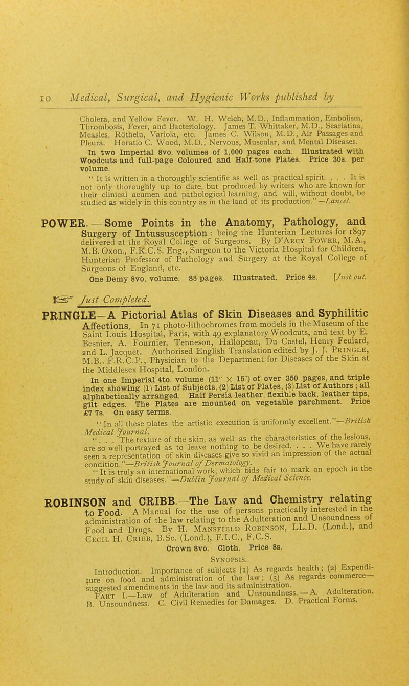 Cholera, and Yellow Fever. W. H. Welch, M.D., Inflammation, Embolism, Thrombosis, Fever, and Bacteriology. James T. Whittalcer, M.D., Scarlatina, Measles, Rotheln, Variola, etc. James C. Wilson, M.D., Air Passages and Pleura. Horatio C. Wood, M.D., Nervous, Muscular, and Mental Diseases. In two Imperial 8vo. volumes of 1,000 pages each. Illustrated witU Woodcuts and fuU-page Coloured and Half-tone Plates. Price 30s. per volume.  It is written in a thoroughly scientific as well as practical spirit. ... It is not only thoroughly up to date, but produced by writers who are known for their clinical acumen and pathological learning, and will, without doubt, be studied as widely in this country as in the land of its production. —Lance/. POWER. — Some Points in the Anatomy, Pathology, and Surgery of Intussusception : being the Hunterian Lectures for 1897 delivered at the Royal College of Surgeons. By D'Arcy Power, M.A., M.B. Oxon., F.R.C.S. Eng., Surgeon to the Victoria Hospital for Children, Hunterian Professor of Pathology and Surgery at the Royal College of Surgeons of England, etc. One Demy 8vo. volume. 88 pages. lUustrated. Price 4s. {Just out. Just Completed. PRINGLE—A Pictorial Atlas of Skin Diseases and Syphilitic Affections. In 71 photo-lithochromes from models in the Museum of the Saint Louis Hospital, Paris, with 49 explanatory Woodcuts, and text by E. Besnier, A. Fournier, Tenneson, Hallopeau, Du Castel, Henry Feulard, and L. Jacquet. Authorised English Translation edited by J. J. Pringle, M.B.. F.R.C.P., Physician to the Department for Diseases of the Skin at the Middlesex Hospital, London. In one Imperial 4to. volume (11 x 15) of over 350 pages, and triple index showing (1) List of Subjects, (2) List of Plates, (3) List of Authors ; all alphabetically arranged. Half Persia leather, flexible back, leather tips, gilt edges. The Plates are mounted on vegetable parchment. Price £7 7s. On easy terms. ■• In all these plates the artistic execution is uniformly excellent.'— Medical Journal. . . The texture of the skin, as well as the characteristics of the lesions, are so well portrayed as to leave nothing to be desired. . . . We have rarely seen a representation of skin diseases give so vivid an impression of the actual con6.\\.\ov\.—Britisk Journal of Dej-matology. , .  It is truly an international work, which bids fair to mark an epoch m the study of skin diseases.—Z?z<Wz« Journal of Medical Science. ROBINSON and CRIBB.—The Law and Chemistry relating to Food. A Manual for the use of persons practically interested in the administration of the law relating to the Adulteration and Unsoundness ot Food and Drugs. By H. Mansfield Robinson, LL.D. (Lond.), and Cecil H. Cribb, B.Sc. (Lond.), F.LC, F.C.S. Crown 8vo. Cloth. Price 8s. Synopsis. Introduction. Importance of subjects (i) As regards health ; (2) E.xpendi- ture on food and administration of the law; (3) As regards commerce— sueeested amendments in the law and its administration. Fart 1-Law of Adulteration and Unsoundness.—A. Adulteration. B. Unsoundness. C. Civil Remedies for Damages. D. Practical torms.