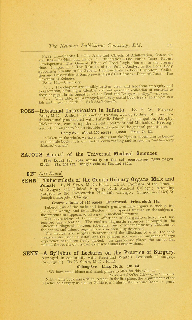 Part II.—Chapter I. : The Aims and Objects of Adulteration, Ostensible and Real--Fashion and Fancy in Adulteration—The Public Taste—Recent 'Developments—The General Effect of Food Legislation up to the present time Chapter II. : The Relation of the Public Analyst to the Local Body appointing him and to the General Public—Hints to Food Inspectors—Collec- tion and Preservation of Samples—Analysts' Certiticates—Disputed Cases—The Government Referees. Part III.—Chemistry. ... The chapters are sensibly written, clear and free from ambiguity and exaggeration, affording a valuable and indispensable collection of material to those engaged in the operation of the Food and Drugs Act, i87^.—La>!cef. ... This able, well-arranged, and very useful book treats the subject m a fair and impartial spirit.—/a//.'l/rt'//Gasf^/^. » ROSS—Intestinal Intoxication in Infants. By F. W. Forbes Ross, M.D. A short and practical treatise, well up to date, of those con- ditions usually associated with Infantile Diarrhoea, Constipation, Atrophy, Rickets, etc., comprising the newest Treatment and Methods of Feeding ; and which ought to be serviceable and useful to the general practitioner. Demy 8vo., about 150 pages. Clotli. Price 7s. 6d. Taken on the whole, we have nothing but the highest encomiums to bestow on this little book ; it is one that is worth reading and re-readmg. '—Qicarterly Medical Journal. SAJOUS' Annual of the Universal Medical Sciences. Five Royal 8vo. vols, annually in the set, comprising 2,500 pages. Cloth. 87s. the set. Single vols, at 21s. net each. Jrist Issued. SENN —Tuberculosis of the Genito-Urinary Organs, Male and Female. By N. Senn, M.D., Ph.D., LL.D., Professor of the Practice of Surgery and Clinical Surgery, Rush Medical College ; Attending Surgeon to the Presbyterian Hospital, Chicago ; Suigeon-in-Chief, St. Joseph's Hospital, Chicago. Octavo volume of 317 pages. lUustrated. Price, cloth, 17s. Tuberculosis of the male and female genito-iirinary organs is such a fre- quent, distressing, and fatal affection that a special treatise on the subject at the present time appears to fill a gap in medical literature. The bacteriology of tubercular affections of the geuito-uiinary tract has received due attention. The modern diagnostic resources employed in the differential diagnosis between tubercular and other inflammatory affections of the genital and urinary organs have also been fully described. The medical and surgical therapeutics of the affections of which the book treats are discussed in detail, and the opinions and views of surgeons of large experience have been freely quoted. In appropriate places the author has related the results of his own extensive chnical observations. SENN—A Syllabus of Lectures on the Practice of Surgery. Arranged in conformity with Keen and White's Textbook of Surgerj'. {Seepage 6.) By N, Senn, M.D., Ph.D. Oblong 8vo. Limp Cloth. 10s. 6d.  We have small blame and much praise to offer for this syllabus. Liverpool Medico-Chirurgical Journal. N B.—This book was written to meet, in the first place, the requirements of the Teacher of Surgery as a short Guide to aid him in the Lecture Room in prose-