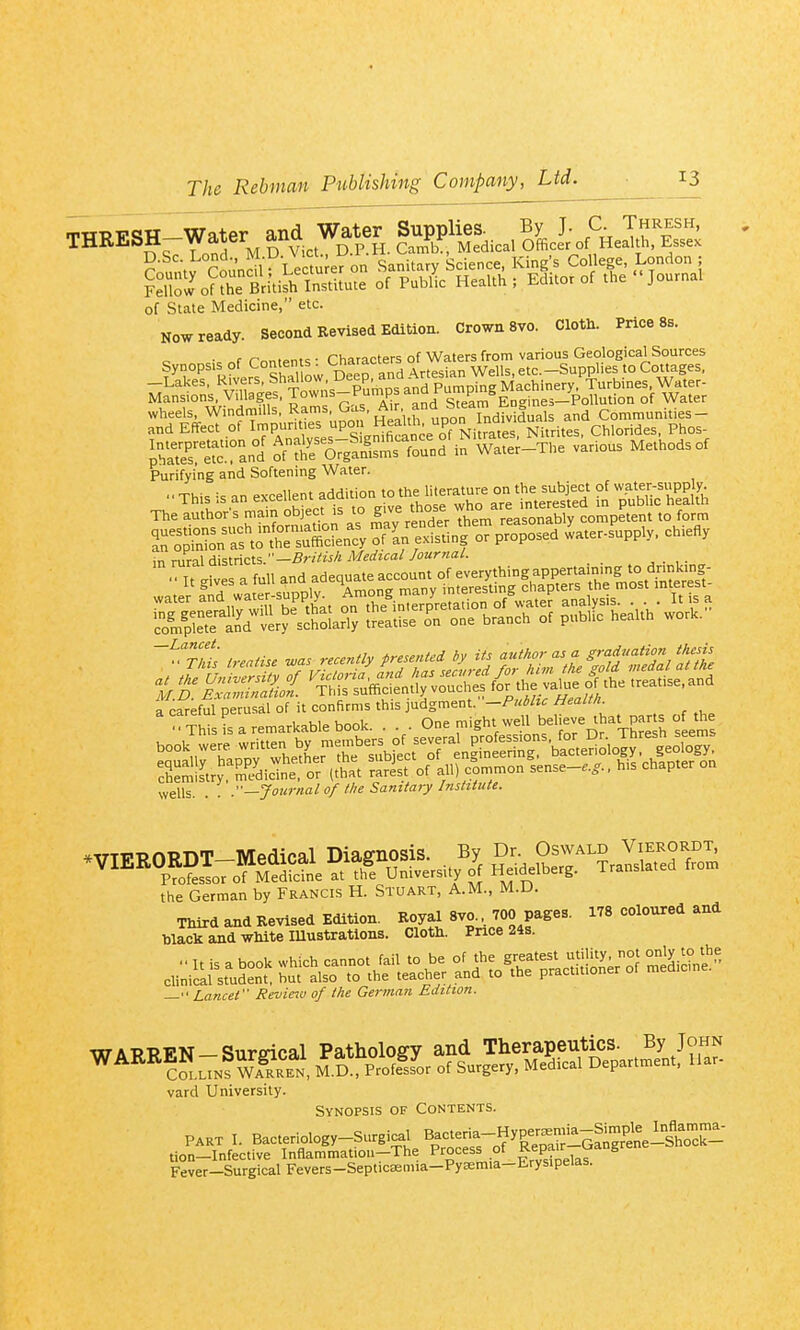TWPV<?W—Water and Water Supplies. By J. C. Thresh, ?;^n\J^ Lectu e7on Sanitary Science, Kings College, London ; Sllow^?r British Institute of Public Health ; Editor of the Journal of State Medicine, etc. NOW ready. Second Kevised Edition. Crown 8vo. Cloth. Price 8s. • f r-„„.»ntc . Characters of Waters from various Geological Sources fTp's^Kivers Sow DeeraTd Artesian Wells, etc. —Lakes, Rivers, ^il'°J^' _p^' ^nd Pumping Machinery, Turbmes, Water- Mansions. Villages, Towns-l^uniiDsana run p s^^^^ /^^^^ ^^^^^ rir.r .d j-Kirrr.s^rs'Si'™'i..o„. Mate, o, Purifying and Softening Water. ■ ■ This =s an excellent addition to the literature on the subject of water-supply. TheI!llh;rrmrobject.^ T^^^^S:^n:y'^^f^^ or proposed ^ater-supply. chiefly in rural districts.—.e^'VuA Medical Journal. ^''t1 irealiu was recently presented by Us author as a ^'-^5^/^^/ff/^ a careful perusal of it confirms this judgment. -Public Health a care ui pci believe that parts of the  Th s s a remarkable book. . . . <_»ne migni. wen Thrp^h seems wells. . . .'■—Journal of the Sanitary Institute. the German by Francis H. Stuart, A.M., M.D. Third and Revised Edition. Royal Svo... 700 pages. 178 coloured and black and white Illustrations. Cloth. Price 24s. Lancet Reviews] of the German Edition. vard University. Synopsis of Contents. PART I. Bacteriology-Surgical Bacteria-Hyper^-Sta^^^^^^^ tion-Infective Inflammatiou-The Process of ^;P^L,„^^°S'^^ Fever-Surgical Fevers-Septicasnna-Pyaraia-Erysipelas.