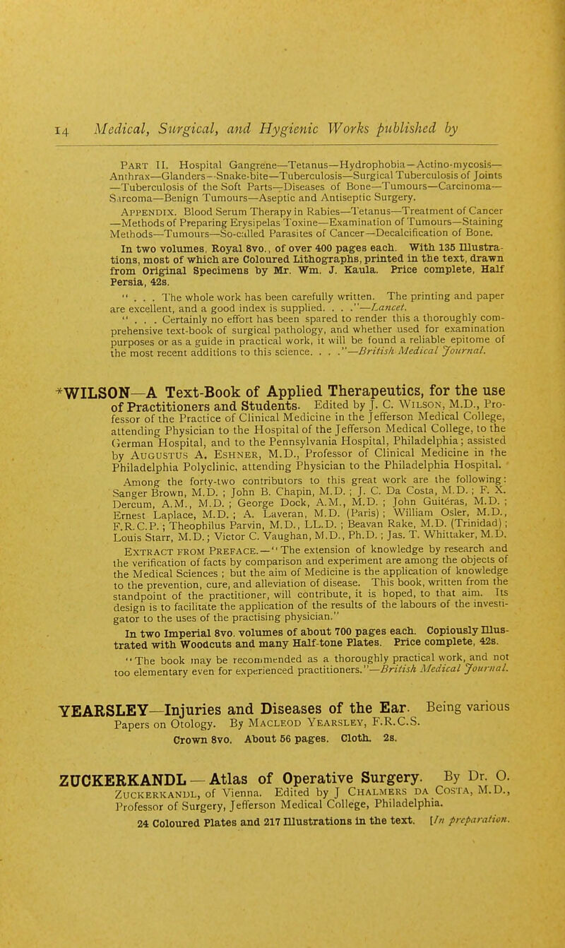 Part II. Hospital Gangrene—Tetanus—Hydrophobia—Actino-mycosis— Anthrax—Glanders- Snake-bite—Tuberculosis—Surgical Tuberculosis of Joints —Tuberculosis of the Soft Parts—Diseases of Bone—Tumours—Carcinoma— S.ircoma—Benign Tumours—Aseptic and Antiseptic Surgery. Appendix. Blood Serum Therapy in Rabies—Tetanus—Treatment of Cancer —Methods of Preparing Erysipelas Toxine—Examination of Tumours—Staining Methods—Tumours—So-culled Parasites of Cancer—Decalcification of Bone. In two volumes, Royal 8vo., of over 400 pages each. Witli 135 Illustra- tions, most of which are Coloured Lithographs, printed in the text, drawn from Original Specimens by Mr. Wm. J. Kaula. Price complete, Half Persia, 42s. ... The whole work has been carefully written. The printing and paper are excellent, and a good index is supplied. . . .—Lancet. ... Certainly no effort has been spared to render this a thoroughly com- prehensive text-book of surgical pathology, and whether used for examination purposes or as a guide in practical work, it will be found a reliable epitome of the most recent additions to this science. . . —British Medical Journal. *WILSON—A Text-Book of Applied Therapeutics, for the use of Practitioners and Students. Edited by J. C. Wilson, M.D., Pro- fessor of the Practice of Clinical Medicine in the Jefferson Medical College, attending Physician to the Hospital of the Jefferson Medical College, to the German Hospital, and to the Pennsylvania Hospital, Philadelphia; assisted by Augustus A. Eshner, M.D., Professor of Clinical Medicine in the Philadelphia Polyclinic, attending Physician to the Philadelphia Hospital. Among the forty-two contributors to this great work are the following: Sanger Brown, M.D. ; John B. Chapin, M.D. ; J. C. Da Costa, M.D.; F. X. Dercum, A.M., M.D. ; George Dock, A.M., M.D. ; John Guit^ras, M.D. ; Ernest Laplace, M.D. ; A. Laveran, M.D. (Paris); William Osier, M.D., FRCP.; Theophilus Parvin, M.D., LL.D. ; Beavan Rake, M.D. (Trinidad); Louis Starr, M.D.; Victor C. Vaughan, M.D., Ph.D.; Jas. T. Vv^hittaker, M.D. Extract from Preface.— The extension of knowledge by research and the verification of facts by comparison and experiment are among the objects of the Medical Sciences ; but the aim of Medicine is the application of knowledge to the prevention, cure, and alleviation of disease. This book, written from the standpoint of the practitioner, will contribute, it is hoped, to that aim. Its design is to facilitate the application of the results of the labours of the mvesii- gator to the uses of the practising physician. In two Imperial 8vo. volumes of about 700 pages each. Copiously Illus- trated with Woodcuts and many Half-tone Plates. Price complete, 42s. The book may be reconjmended as a thoroughly practical work, and not too elementary even for experienced practitioners.-.SW/wA Medical Journal. YEARSLEY—Injuries and Diseases of the Ear. Being various Papers on Otology. By Macleod Yearsley, F.R.C.S. Crown 8vo. About 56 pages. Cloth. 2s. ZUCKERKANDL — Atlas of Operative Surgery. By Dr. O. Zuckerkanul, of Vienna. Edited by J Chalmers da Costa, M.D., Professor of Surgery, Jefferson Medical College, Philadelphia. 24 Coloured Plates and 217 niustrations In the text. [//; preparation.