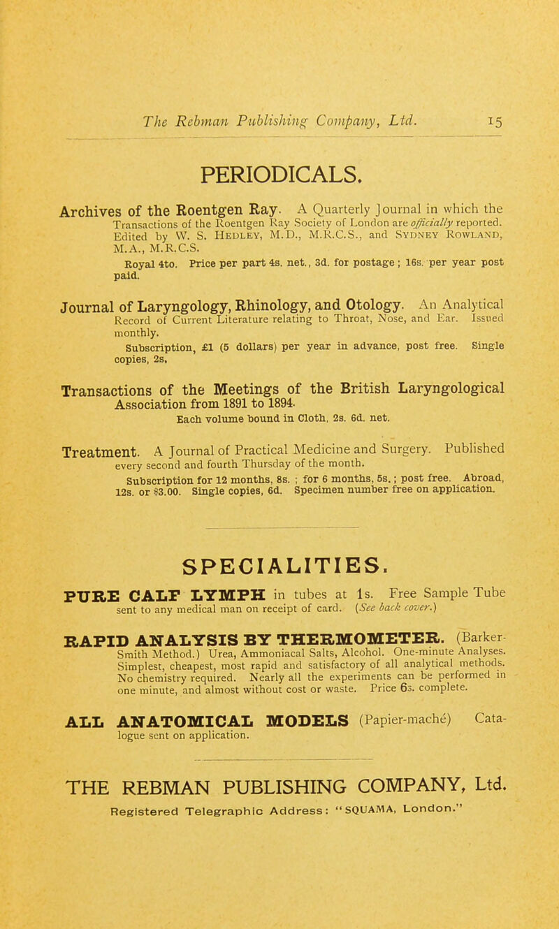 PERIODICALS. Archives of the Roentgen Ray. A Quarterly Journal in which the Transactions of the Roentgen Ray Society of London ^xit officially reported. Edited by W. S. Hedley, M.D., M.R.C.S., and Sydney Rowland, M.A., M.R.C.S. Royal 4to. Price per part 4s. net., 3d. for postage ; 16s. per year post paid. Journal of Laryngology, Rhinology, and Otology. An Analytical Record of Current Literature relating to Throat, Nose, and Ear. Issued monthly. Subscription, £1 (5 dollars) per year in advance, post free. Single copies, 2s, Transactions of the Meetings of the British Laryngological Association from 1891 to 1894. Each volume bound in Cloth, 2s. 6d. net. Treatment. A Journal of Practical Medicine and Surgery. Published every second and fourth Thursday of the month. Subscription for 12 months, 8s. ; for 6 months, 5s.; post free. Abroad, 12s. or !f3.00. Single copies, 6d. Specimen number free on application. SPECIALITIES. PURE CALF LYMPH in tubes at Is. Free Sample Tube sent to any medical man on receipt of card. ^See back cover.) HATIT) ANALYSIS BY THERMOMETER. (Barker Smith Method.) Urea, Ammoniacal Salts, Alcohol. One-minute Analyses. Simplest, cheapest, most rapid and satisfactory of all analytical methods. No chemistry required. Nearly all the experiments can be performed in one minute, and almost without cost or waste. Price 63. complete. ALL ANATOMICAL MODELS (Papier mache) Cata- logue sent on application. THE REBMAN PUBLISHING COMPANY, Ltd. Registered Telegraphic Address: SQUAMA, London.