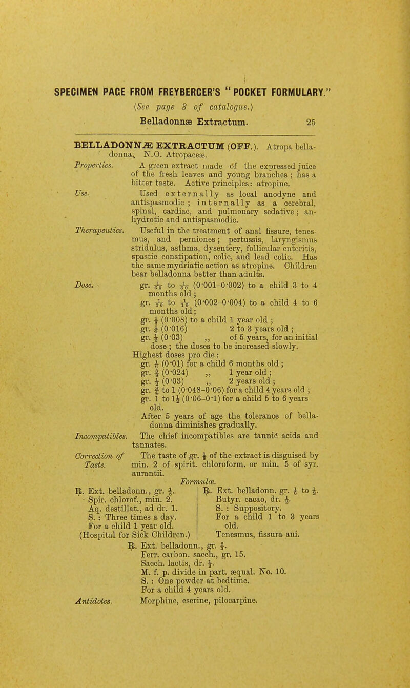 SPEGIMEtl PACE FROM FREYBERGER'S  POCKET FORMULARY. (See page 3 of catalogue.) Belladonnse Extractum. 25 BELLADONNiE EXTRACTUM (OFF.). Atropa bella- doiina^ N.O. AtropaoeaB. Properties. A gi-een extract made <5f tlie expressed juice of the ftesli leaves and young branches ; has a bitter taste. Active principles: atropine. Use. Used externally as local anodyne and antispasmodic ; internally as a cerebral, spinal, cardiac, and pulmonary sedative; an- hydrotic and antispasmodic. Therapeutics. Useful in the treatment of anal fissure, tenes- mus, and perniones; pertussis, laryngismus stridulus, asthma, dysentery, follicular enteritis, spastic constipation, colic, and lead colic. Has the same mydi-iatic action as atropine. Children bear belladonna better than adults. Dose. gr. to (0-001-0-002) to a child 3 to 4 months old; gi-. ^ to i\ (0-002-0-004) to a child 4 to 6 months old; gi-. i (0-008) to a child 1 year old ; gi-. 1(0-016) 2 to 3 years old ; gr. I (0-03) ,, of 5 years, for an initial dose ; the doses to be increased slowly. Highest doses pro die : gr. ^ (O'Ol) for a child 6 months old ; gi-. 1 (0-024) „ 1 year old; gr. i(0-03) „ 2 years old; gr. I to 1 (0-048-0 -06) for a child 4 years old ; gr. 1 to li (0-06-0-1) for a child 5 to 6 years old. After 5 years of age the tolerance of bella- donna diminishes gradually. Incompatihles. The chief incompatibles are tannid acids and tannates. The taste of gr. \ of the extract is disguised by min. 2 of spirit, chloroform, or min. 5 of syr. aurantii. Formulce. '^i. Ext. belladonn. gr. \ to \. Butyr. cacao, dr. ^. S. : Suppository. For a child 1 to 3 years . old. Tenesmus, fissura ani. gr. 15. Correction, of Taste. ]^. Ext. belladonn., gr. i. ■ Spir. chlorof., min. 2. Aq. destillat., ad dr. 1. 8. : Three times a day. For a child 1 year old. (Hospital for Sick Children l^i. Ext. belladonn Ferr. carbon, sacch, gr- Antidotes. Sacch. lactis, dr. ^. M. f. p. divide in part, sequal. No. 10. S.: One powder at bedtime. For a child 4 years old. Morphine, eserine, pilocarpine.