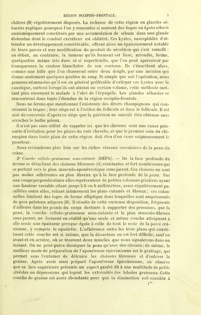 châtres (B) régulièrement disposés. La richesse de cette région en glandes sé- bacées explique pourquoi l'on y rencontre si souvent des loupes ou kystes sébacés anatomiquement constitués par une accumulation de sébum dans une glande distendue dont le conduit excréteur est oblitéré. Ces kystes, susceptibles d'at- teindre un développement considérable, offrent alors un épaississement notable do leurs parois et une modification du produit de sécrétion qui s'est ramolli : au tlébut, au contraire, la tumeur qu'ils forment est lisse, arrondie, ferme, quelquefois même très dure et si superficielle, que l'on peut apercevoir par transparence la couleur blanchâtre de son contenu. Ils s'énucléent alors, comme une bille que l'on chasserait entre deux doigts, par une incision qui donne seulement quelques gouttes de sang. Si simple que soit l'opération, nous pensons néanmoins qu'il est en général préférable d'extirper ces kystes avec le caustique, surtout lorsqu'ils ont atteint un certain volume, cette méthode met- tant plus sûrement le malade à l'abri de l'érysipèle. Les glandes sébacées se rencontrent dans toute l'étendue de la région occipito-frontale. Nous ne ferons que mentionner l'existence des divers champignons qui con- stituent la teigne ; leur siège est à l'orifice du follicule et dans le follicule. Il est aisé de concevoir d'après ce siège que la guérison ne saurait être obtenue sans arracher le bulbe pileux. Il n'est pas sans utilité de rappeler ici que les cheveux sont une cause puis- sante d'irritation pour les plaies du cuir chevelu, et que le premier soin du chi- rurgien dans toute plaie de cette région doit être d'en raser soigneusement le pourtour. Nous reviendrons plus loin sur les riches l'éseaux vasculaires de la peau du crâne. 2° Couche cellulo-graisseuse sous-cutanée (DEFG). — De la face profonde du derme se détachent des cloisons fibreuses (G) résistantes et fort nombreuses qui se portent vers le plan musculo-aponévrolique sous-jacent. Ces cloisons ne sont pas moins adhérentes au plan fibreux qu'à la face profonde de la peau. Sur une coupeperpendiculaire elles représentent de petites colonnes grisâtres ayant une hauteur variable allant jusqu'à 5 ou 6 millimètres, assez régulièrement pa- rallèles entre elles, reliant intimement les plans cutanés et fibreux; ces colon- nettes limitent des loges de forme elliptique dans lesquelles sont emprisonnés de gros pelotons adipeux (D). 11 résulte de cette curieuse disposition, fréquente d'ailleurs dans les points du corps destinés à supporter des pressions, que la peau, la couche cellulo-graisseuse sous-cutanée et le plan musculo-flbreux sous-jacent, ne forment en réalité qu'une seule et même couche atteignant à elle seule une épaisseur presque égale à celle de tout le reste de la paroi crâ- nienne, y compris le squelette. L'adhérence entre les trois plans qui consti- tuent cette couche est si intime, que la dissection en est fort difficile, sauf en avant et en arrière, où se trouvent deux muscles que nous signalerons dans un instant. On ne peut guère disséquer la peau qu'avec des ciseaux; de môme, le meilleur mode de préparation de l'aponévrose épicrânienne est le grattage, qui permet sans l'entamer de détruire les cloisons fibreuses et d'enlever la graisse. Après avoir ainsi préparé l'aponévrose épicrânienne, on observe que sa face supérieure présente un aspect gaufré dû à une multitude de petits alvéoles ou dépressions qui logent les extrémités des lobules graisseux. Cette couche de graisse est assez abondante pour que sa diminution soit sensible à ■1**