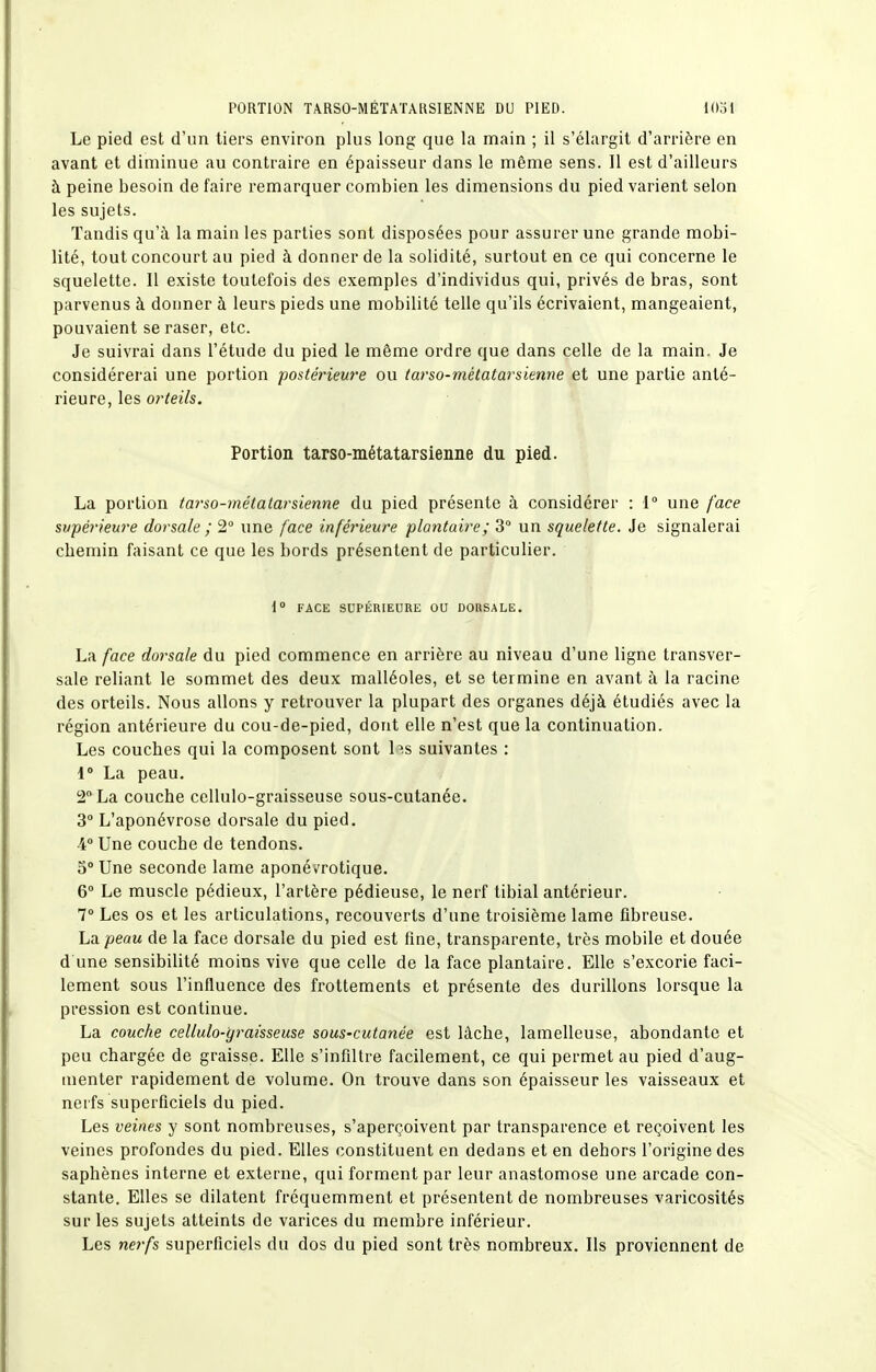 Le pied est d'un tiers environ plus long que la main ; il s'élargit d'arrière en avant et diminue au contraire en épaisseur dans le même sens. Il est d'ailleurs à peine besoin de faire remarquer combien les dimensions du pied varient selon les sujets. Tandis qu'à la main les parties sont disposées pour assurer une grande mobi- lité, tout concourt au pied à donner de la solidité, surtout en ce qui concerne le squelette. Il existe toutefois des exemples d'individus qui, privés de bras, sont parvenus à donner à leurs pieds une mobilité telle qu'ils écrivaient, mangeaient, pouvaient se raser, etc. Je suivrai dans l'étude du pied le même ordre que dans celle de la main. Je considérerai une portion postérieure ou tarso-métatarsienne et une partie anté- rieure, les orteils. Portion tarso-métatarsienne du pied. La portion tarso-métatarsienne du pied présente à considérer : { une face supérieure dorsale ; 2° une face inférieure plantaire; 3° un squelette. Je signalerai chemin faisant ce que les bords présentent de particulier. \° FACE SUPÉRIEURE OU DORSALE. La face dorsale du pied commence en arrière au niveau d'une ligne transver- sale reliant le sommet des deux malléoles, et se termine en avant à la racine des orteils. Nous allons y retrouver la plupart des organes déjà étudiés avec la région antérieure du cou-de-pied, dont elle n'est que la continuation. Les couches qui la composent sont b.s suivantes : i La peau. 2 La couche cellulo-graisseuse sous-cutanée. 3° L'aponévrose dorsale du pied. 4° Une couche de tendons. 5° Une seconde lame aponé vrotique. 6° Le muscle pédieux, l'artère pédieuse, le nerf tibial antérieur. 7° Les os et les articulations, recouverts d'une troisième lame fibreuse. La peau de la face dorsale du pied est fine, transparente, très mobile et douée d une sensibilité moins vive que celle de la face plantaire. Elle s'excorie faci- lement sous l'influence des frottements et présente des durillons lorsque la pression est continue. La couche cellulo-graisseuse sous-cutanée est lâche, lamelleuse, abondante et peu chargée de graisse. Elle s'infiltre facilement, ce qui permet au pied d'aug- menter rapidement de volume. On trouve dans son épaisseur les vaisseaux et nerfs superficiels du pied. Les veines y sont nombreuses, s'aperçoivent par transparence et reçoivent les veines profondes du pied. Elles constituent en dedans et en dehors l'origine des saphènes interne et externe, qui forment par leur anastomose une arcade con- stante. Elles se dilatent fréquemment et présentent de nombreuses varicosités sur les sujets atteints de varices du membre inférieur. Les nerfs superficiels du dos du pied sont très nombreux. Ils proviennent de