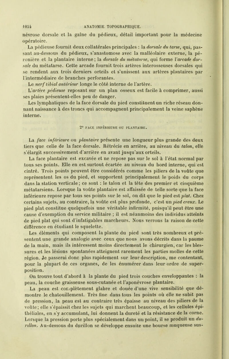 névrose dorsale et la gaîne du pédieux, détail important pour la médecine opératoire. La pédieuse fournit deux collatérales principales : la dorsale du tarse, qui, pas- sant au-dessous du pédieux, s'anastomose avec la malléolaire externe, la pé- ronière et la plantaire interne ; la dorsale du mélatm-se, qui forme Varcade dor- sale du métatarse. Cette arcade fournit trois artères interosseuses dorsales qui se rendent aux trois derniers orteils et s'unissent aux artères plantaires par l'intermédiaire de branches perforantes. Le nerf'tiblal antérieur longe le côté interne de l'artère. Vartère pédieuse reposant sur un plan osseux est facile à comprimer, aussi ses plaies présentent-elles peu de danger. Les lymphatiques de la face dorsale du pied constituent un riche réseau don- nant naissance à des troncs qui accompagnent principalement la veine saphène interne. 2 FACE INFKRIEUHE OU PLANTAIRE. La face inférieure ou plantaire présente une longueur plus grande des deux tiers que celle de la face dorsale. Rétrécie en arrière, au niveau du talon, elle s'élargit successivement d'arrière en avant jusqu'aux orteils. La face plantaire est excavée et ne repose pas sur le sol à l'état normal par tous ses points. Elle en est surtout écartée au niveau du bord interne, qui est cintré. Trois points peuvent être considérés comme les piliers de la voûte que représentent les os du pied, et supportent principalement le poids du corps dans la station verticale; ce sont : le talon et la tête des premier et cinquième métatarsiens. Lorsque la voûte plantaire est affaissée de telle sorte que la face inférieure repose par tous ses points sur le sol, on dit que le pied est plat. Chez certains sujets, au contraire, la voûte est plus profonde, c'est nn pied creux. Le pied plat constitue quelquefois une véritable infirmité, puisqu'il peut être une cause d'exemption du service militaire ; il est néanmoins des individus atteints de pied plat qui sont d'infatigables marcheurs. Nous verrons la raison de cette différence en étudiant le squelette. Les éléments qui composent la plante du pied sont très nombreux et pré- sentent une grande analogie avec ceux que nous avons décrits dans la paume de la main, mais ils intéressent moins directement le chirurgien, car les bles- sures et les lésions spontanées atteignent rarement les parties molles de cette région. Je passerai donc plus rapidement sur leur description, me contentant, pour la plupart de ces organes, de les énumérer dans leur ordre de super- position. On trouve tout d'abord à la plante du pied trois couches enveloppantes : la peau, la couche graisseuse sous-cutanée et l'aponévrose plantaire. La peau est coniplètement glabre et douée d'une vive sensibilité que dé- montre le chatouillement. Très fine dans tous les points où elle ne subit pas de pression, la peau est au contraire très épaisse au niveau des piliers de la voûte; elle s'épaissit chez les sujets qui marchent beaucoup, et les cellules épi- théliales, en s'y accumulant, lui donnent la dureté et la résistance de la corne. Lorsque la pression porte plus spécialement dans un point, il se produit un du- rillon. Au-dessous du durillon se développe ensuite une bourse muqueuse sus-