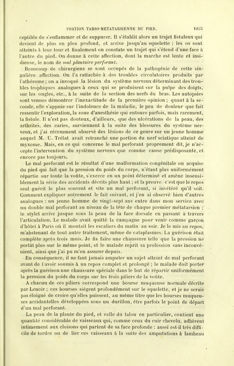 ceplible de s'entlammer et de suppurer. 11 s'établit alors un trajet fistuleux qui devient de plus en pins profond, et arrive jusqu'au squelette ; les os sont atteints h leur tour et finalement on constate un trajet qui s'étend d'une face ii l'autre du pied. On donne à cette affection, dont la marche est lente et insi- dieuse, le nom de mal planlaire perfurant. Beaucoup de chirurgiens se sont occupés de la pathogénie de cette sin- gulière affection. (3n l'a rattachée à des troubles circulatoires produits par l'athérome ; on a invoqué la lésion du système nerveux déterminant des trou- bles trophiques analogues à ceux qui se produisent sur la pulpe des doigts, sur les ongles, etc., à la suite de la section des nerfs du bras. Les autopsies sont venues démontrer l'inexactitude de la première opinion ; quant à la se- conde, elle s'appuie sur l'indolence de la maladie, le peu de douleur que fait ressentir l'exploration, la zone d'anesthésie qui entoure parfois, mais rarement, la fistule. Il n'est pas douteux, d'ailleurs, que des ulcérations de la peau, des arthrites, des caries, surviennent à la suite des blessures du sj^stème ner- veux, et j'ai récemment observé des lésions de ce genre sur un jeune homme auquel M. U. Trélat avait retranché une portion du nerf sciatique atteint de myxome. Mais, en ce qui concerne le mal perforant proprement dit, je n'ac- cepte l'intervention du système nerveux que comme cause prédisposante, et encore pas toujours. Le mal perforant est le résultat d'une malformation congénitale ou acquise du pied qui fait que la pression du poids du corps, n'étant plus uniformément répartie sur toute la voûte, s'exerce en un point déterminé et amène insensi- blement la série des accidents décrits plus haut ; et la preuve, c'est que le repos seul guérit le plus souvent et vite un mal perforant, si invétéré qu'il soit. Comment expliquer autrement le fait suivant, et j'en ai observé bien d'autres analogues : un jeune homme de vingL-sept ans entre dans mon service avec un double mal perforant au niveau de la tête de chaque premier métatarsien ; le stylet arrive jusque sous la peau de la face dorsale en passant à travers l'articulation. Le malade avait quitté la campagne pour venir comme garçon d'hôtel à Paris où il montait les escaliers du matin au soir. Je le mis au repos, m'abstenant de tout autre traitement, même de cataplasmes. La guérison était complète après trois mois. Je fis faire une chaussure telle que la pression ne portât plus sur le même point, et le malade reprit sa profession sans inconvé- nient, ainsi que j'ai pu m'en assurer depuis. En conséquence, il ne faut jamais amputer un sujet atteint de mal perforant avant de l avoir soumis à un repos complet et prolongé ; le malade doit porter après la guérison une chaussure spéciale dans le but de répartir uniformément la pression du poids du corps sur les trois piliers de la voûte. A chacun de ces piliers correspond une bourse muqueuse normale décrite parLenoir ; ces bourses siègent profondément sur le squelette, et je ne serais pas éloigné de croire qu'elles puissent, au même titre que les bourses muqueu- ses accidentelles développées sous un durillon, être parfois le point de départ d'un mal perforant. La peau de la plante du pied, et celle du talon en particulier, contient une quantité considérable de vaisseaux qui, comme ceux du cuir chevelu, adhèrent intimement aux cloisons qui partent de sa face profonde : aussi est-il très diffi- cile de tordre ou de lier ces vaisseaux à la suite des amputations à lambeau