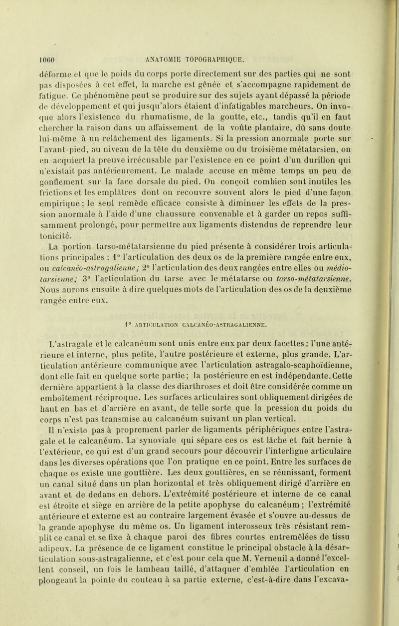 déforme el que le poids du corps porte directement sur des parties qui ne sont pas disposées à cet eflet, la marche est gônée et s'accompagne rapidement de l'atigue. Ce phénomène peut se produire sur des sujets ayant dépassé la période de développement et qui jusqu'alors étaient d'infatigahles marcheurs. On invo- que alors l'existence du l'humatisme, de la goutte, etc., tandis qu'il en faut chercher la raison dans un afl'aissement de la voûte plantaire, dû sans doute lui-même à un relâchement des ligaments. Si la pression anormale porte sur l'avant-pied, au niveau de la tête du deuxième ou du troisième métatarsien, on en acquiert la preuve irrécusable par l'existence en ce point d'un durillon qui n'existait pas antérieurement. Le malade accuse en même temps un peu de gonflement sur la face dorsale du pied. On conçoit combien sont inutiles les frictions et les emplâtres dont on recouvre souvent alors le pied d'une façon empirique; le seul remède efficace consiste à diminuer les effets de la pres- sion anormale à l'aide d'une chaussure convenable et ;\ garder un repos suffi- samment prolongé, pour permettre aux ligaments distendus de reprendre leur tonicité. La portion tarso-métatarsienne du pied présente à considérer trois articula- tions principales : 1° l'articulation des deux os de la première rangée entre eux, ou calcanéo-aslrogalienne; 2° l'articulation des deux rangées entre elles ou médio- tarsienne; 3° l'articulation du tarse avec le métatarse ou tarso-métatarsienne. Nous aurons ensuite à dire quelques mots de l'articulation des os de la deuxième rangée entre eux. 1 ARTICULATION CALflANllo-ASTRAGALIIîNNE. L'astragale et le calcanéum sont unis entre eux par deux facettes : l'une anté- rieure et interne, plus petite, l'autre postérieure et externe, plus grande. L'ar- ticulation antérieure communique avec l'articulation astragalo-scaphoïdienne, dont elle fait en quelque sorte partie ; la postérieure en est indépendante. Cette dernière appartient à la classe des diarthroses et doit être considérée comme un emboîtement réciproque. Les surfaces articulaires sont obliquement dirigées dé haut en bas et d'arrière en avant, de telle sorte que la pression du poids du corps n'est pas transmise au calcanéum suivant un plan vertical. Il n'existe pas à proprement parler de ligaments périphériques entre l'astra- gale et le calcanéum. La synoviale qui sépare ces os est lâche et fait hernie à l'extérieur, ce qui est d'un grand secours pour découvrir l'interligne articulaire dans les diverses opérations que l'on pratique en ce point. Entre les surfaces de chaque os existe une gouttière. Les deux gouttières, en se réunissant, forment un canal situé dans un plan horizontal et très obliquement dirigé d'arrière en avant et de dedans en dehors. L'extrémité postérieure et interne de ce canal est étroite et siège en arrière de la petite apophyse du calcanéum ; l'extrémité antérieure et externe est au contraire largement évasée et s'ouvre au-dessus de la grande apophyse du même os. Un ligament interosseux très résistant rem- plit ce canal et se fixe à chaque paroi des fibres courtes entremêlées de tissu adipeux. La présence de ce ligament constitue le principal obstacle à la désar- ticulation sous-astragalienne, et c'est pour cela que M. Verneuil a donné l'excel- lent conseil, un lois le lambeau taillé, d'attaquer d'emblée l'articulation en plongeant la pointe du couteau à sa partie externe, c'est-à-diie dans l'excava-