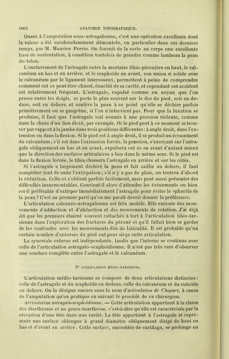 Quanl il ramputalion sous-astragalienne, c'est une opération excellente dont la valeur a été surabondamment démontrée, en particulier dans ces derniers temps, par M. Maurice Perrin. On fournit de la sorte au corps une excellente base de sustentation, à condition toutefois de prendre comme lambeau la peau du talon. L'enclavement de l'astragale entre la mortaise tibio-péronière en haut, le cal- canéum en bas et en arrière, et le scaphoïde en avant, son union si solide avec le calcanéum par le ligament interosseux, permettent à peine de comprendre comment cet os peut être chassé, énucléé de sa cavité, et cependant cet accident est relativement fréquent. L'astragale, expulsé comme un noyau que l'on presse entre les doigts, se porte le plus souvent sur le dos du pied, soit en de- dans, soit en dehors, et soulève la peau à ce point qu'elle se déchire parfois primitivement ou se gangrène, si l'on n'intervient pas. Pour que la luxation se produise, il faut que l'astragale soit soumis à une pression violente, comme dans la chute d'un lieu élevé, par exemple. Or le pied peut à ce moment se trou- ver par rapport à la jambe dans trois positions diflerentes : à angle droit, dans l'ex- tension ou dans laflexion. Si le pied est à angle droit, il se produitun écrasement du calcanéum ; s'il est dans l'extension forcée, la pression, s'exerçant sur l'astra- gale obliquement en bas et en avant, expulsera cet os en avant d'autant mieux que la direction des surfaces articulaires a lieu dans le même sens. Si le pied est dans la flexion forcée, le tibia chassera l'astragale en arrière et sur les côtés. Si l'astragale a largement déchiré la peau et fait saillie au dehors, il faut compléter tout de suite l'extirpation ; s'il n'y a pas de plaie, on tentera d'abord la réduction. Celle-ci s'obtient parfois facilement, mais peut aussi présenter des difficultés insurmontables. Convient-il alors d'attendre les événements ou bien est-il préférable d'extirper immédiatement l'astragale pour éviter le sphacèle de la peau ? C'est au premier parti qu'on me paraît devoir donner la préférence. L'articulation calcanéo-astragalienne est très mobile. Elle exécute des mou- vements d'adduction et d'abduction et des mouvements de rotation. J'ai déjà dit que les premiers étaient souvent rattachés à tort à l'articulation tibio-tar- sienne dans l'exploration des fractures du péroné et qu'il fallait bien se garder de les confondre avec les mouvements dits de latéralité. 11 est probable qu'un certain nombre d'entorses du pied ont pour siège cette articulation. La synoviale externe est indépendante, tandis que l'interne se continue avec celle de l'articulation astragalo-scaphoïdienne. Il n'est pas très rare d'observer une soudure complète entre l'astragale et le calcanéum. 2 AliTlCULATION M ÉÛIO-TARSIENNE . L'articulation médio-tarsienne se compose de deux articulations distinctes : celle de l'astragale et du scaphoïde en dedans, celle du calcanéum et du cuboïde en dehors. On la désigne encore sous le nom d'articulation de Cliopart, à cause de l'amputation qu'on pratique en suivant le procédé de ce chirurgien. Ariiculatian astraga/o-scaphoïdienne. — Cette articulation appartient à la classe des diarthroses et au genre énarthrose, c'est-à-dire qu'elle est caractérisée par la réception d'une tête dans une cavité. La tête appartient à l'astragale et repré- sente une surface oblongue à grand diamètre obliquement dirigé de haut en bas et d'avant en arrière. Cette surface, encroûtée de cartilage, se prolonge en
