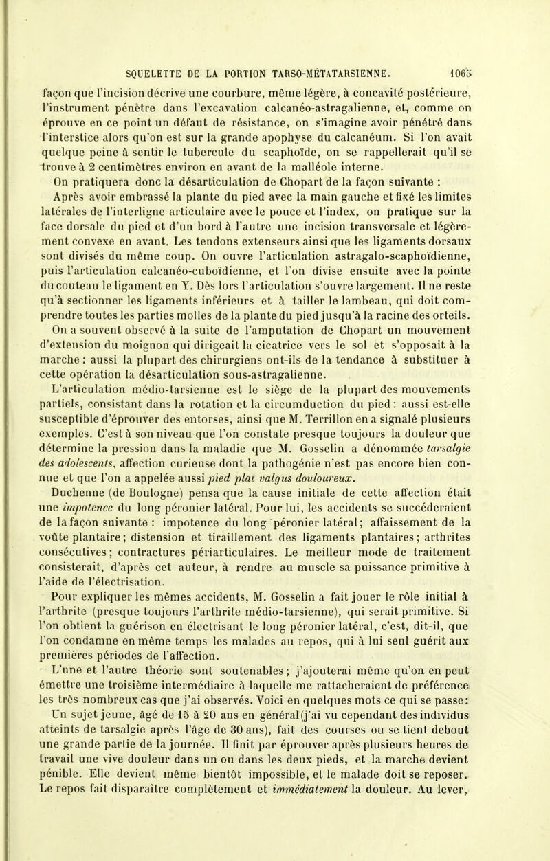 façon que l'incision décrive une courbure, même légère, à concavité postérieure, l'instrument pénètre dans l'excavation calcanéo-astragalienne, et, comme on éprouve en ce point un défaut de résistance, on s'imagine avoir pénétré dans l'interstice alors qu'on est sur la grande apophyse du calcanéum. Si l'on avait quelque peine à sentir le tubercule du scaphoïde, on se rappellerait qu'il se trouve à 2 centimètres environ en avant de la malléole interne. On pratiquera donc la désarticulation de Chopartde la façon suivante : Après avoir embrassé la plante du pied avec la main gauche et fixé les limites latérales de l'interligne articulaire avec le pouce et l'index, on pratique sur la face dorsale du pied et d'un bord à l'autre une incision transversale et légère- ment convexe en avant. Les tendons extenseurs ainsi que le'^ ligaments dorsaux sont divisés du même coup. On ouvre l'articulation astragalo-scaphoïdienne, puis l'articulation calcanéo-cuboïdienne, et l'on divise ensuite avec la pointe du couteau le ligament en Y. Dès lors l'articulation s'ouvre largement. Il ne reste qu'à sectionner les ligaments inférieurs et à tailler le lambeau, qui doit com- prendre toutes les parties molles de la plante du pied jusqu'à la racine des orteils. On a souvent observé à la suite de l'amputation de Chopart un mouvement d'extension du moignon qui dirigeait la cicatrice vers le sol et s'opposait à la marche: aussi la plupart des chirurgiens ont-ils de la tendance à substituer à cette opération la désarticulation sous-astragalienne. L'articulation médio-tarsienne est le siège de la plupart des mouvements partiels, consistant dans la rotation et la circumduction du pied : aussi est-elle susceptible d'éprouver des entorses, ainsi que M. Terrillon en a signalé plusieurs exemples. C'est à son niveau que l'on constate presque toujours la douleur que détermine la pression dans la maladie que M. Gosselin a dénommée tarsalgie des adolescents, affection curieuse dont la pathogénie n'est pas encore bien con- nue et que l'on a appelée aussi/jierf plai valgus douloureux. Duchenne (de Boulogne) pensa que la cause initiale de cette afl'ection était une impotence du long péronier latéral. Pour lui, les accidents se succéderaient de la façon suivante : impotence du long péronier latéral; affaissement de la voûte plantaire ; distension et tiraillement des ligaments plantaires; arthrites consécutives; contractures périarticulaires. Le meilleur mode de traitement consisterait, d'après cet auteur, à rendre au muscle sa puissance primitive à l'aide de l'électrisalion. Pour expliquer les mêmes accidents, M. Gosselin a fait jouer le rôle initial à l'arthrite (presque toujours l'arthrite médio-tarsienne), qui serait primitive. Si l'on obtient la guérison en électrisant le long péronier latéral, c'est, dit-il, que l'on condamne en même temps les malades au repos, qui à lui seul guérit aux premières périodes de l'affection. L'une et l'autre théorie sont soutenables; j'ajouterai même qu'on en peut émettre une troisième intermédiaire à laquelle me rattacheraient de préférence les très nombreux cas que j'ai observés. Voici en quelques mots ce qui se passe: Un sujet jeune, âgé de 15 à 20 ans en général (j'ai vu cependant des individus atteints de tarsalgie après l'âge de 30 ans), fait des courses ou se tient debout une grande partie de la journée. 11 finit par éprouver après plusieurs heures de travail une vive douleur dans un ou dans les deux pieds, et la marche devient pénible. Elle devient même bientôt impossible, et le malade doit se reposer. Le repos fait disparaître complètement et immédiatement la douleur. Au lever,