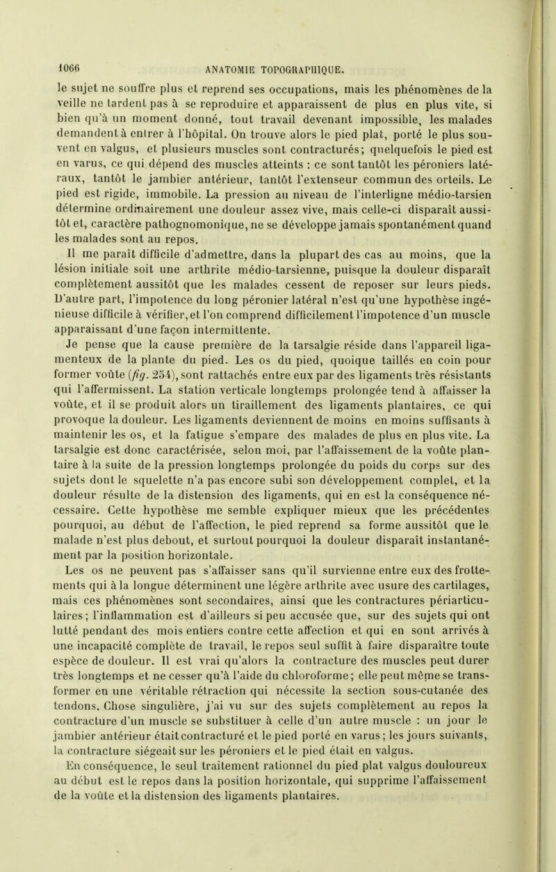 le sujet ne soufTœ plus et reprend ses occupations, mais les phénomènes de la veille ne tardent pas à se reproduire et apparaissent de plus en plus vite, si bien qu'à un moment donné, tout travail devenant impossible, les malades demandent à enirer à l'hôpital. On trouve alors le pied plat, porté le plus sou- vent en valgus, et plusieurs muscles sont contracturés; quelquefois le pied est en varus, ce qui dépend des muscles atteints : ce sont tantôt les péroniers laté- raux, tantôt le jambier antérieur, tantôt l'extenseur commun des orteils. Le pied est rigide, immobile. La pression au niveau de l'interligne médio-tarsien détermine ordinairement une douleur assez vive, mais celle-ci disparaît aussi- tôt et, caractère pathognomonique, ne se développe jamais spontanément quand les malades sont au repos. Il me paraît difficile d'admettre, dans la plupart des cas au moins, que la lésion initiale soit une arthrite médio-tarsienne, puisque la douleur disparaît complètement aussitôt que les malades cessent de reposer sur leurs pieds. D'autre part, l'impotence du long péronier latéral n'est qu'une hypothèse ingé- nieuse difficile à vérifier,et l'on comprend difficilement l'impotence d'un muscle apparaissant d'une façon intermittente. Je pense que la cause première de la tarsalgie réside dans l'appareil liga- menteux de la plante du pied. Les os du pied, quoique taillés en coin pour former voûte [fig. 254), sont rattachés entre eux par des ligaments très résistants qui l'affermissent. La station verticale longtemps prolongée tend à affaisser la voûte, et il se produit alors un tiraillement des ligaments plantaires, ce qui provoque la douleur. Les ligaments deviennent de moins en moins suffisants à maintenir les os, et la fatigue s'empare des malades de plus en plus vite. La tarsalgie est donc caractérisée, selon moi, par l'afl'aissement de la voûte plan- taire à la suite de la pression longtemps prolongée du poids du corps sur des sujets dont le squelette n'a pas encore subi son développement complet, et la douleur résulte de la distension des ligaments, qui en est la conséquence né- cessaire. Cette hypothèse me semble expliquer mieux que les précédentes pourquoi, au début de l'affection, le pied reprend sa forme aussitôt que le malade n'est plus debout, et surtout pourquoi la douleur disparaît instantané- ment par la position horizontale. Les os ne peuvent pas s'afiaisser sans qu'il survienne entre eux des frotte- ments qui à la longue déterminent une légère arthrite avec usure des cartilages, mais ces phénomènes sont secondaires, ainsi que les contractures périarticu- laires; Tinllammation est d'ailleurs si peu accusée que, sur des sujets qui ont lutté pendant des mois entiers contre cette affection et qui en sont arrivés à une incapacité complète de travail, le repos seul suffit à faire disparaître toute espèce de douleur. Il est vrai qu'alors la contracture des muscles peut durer très longtemps et ne cesser qu'à l'aide du chloroforme; elle peut même se trans- former en une véritable rétraction qui nécessite la section sous-cutanée des tendons. Chose singulière, j'ai vu sur des sujets complètement au repos la contracture d'un muscle se substituer à celle d'un autre muscle : un jour le jambier antérieur étaitcontracturé et le pied porté en varus; les jours suivants, la contracture siégeait sur les péroniers et le pied était en valgus. En conséquence, le seul traitement rationnel du pied plat valgus douloureux au début est le repos dans la position horizontale, qui supprime l'alfaissement de la voûte et la distension des ligaments plantaires.