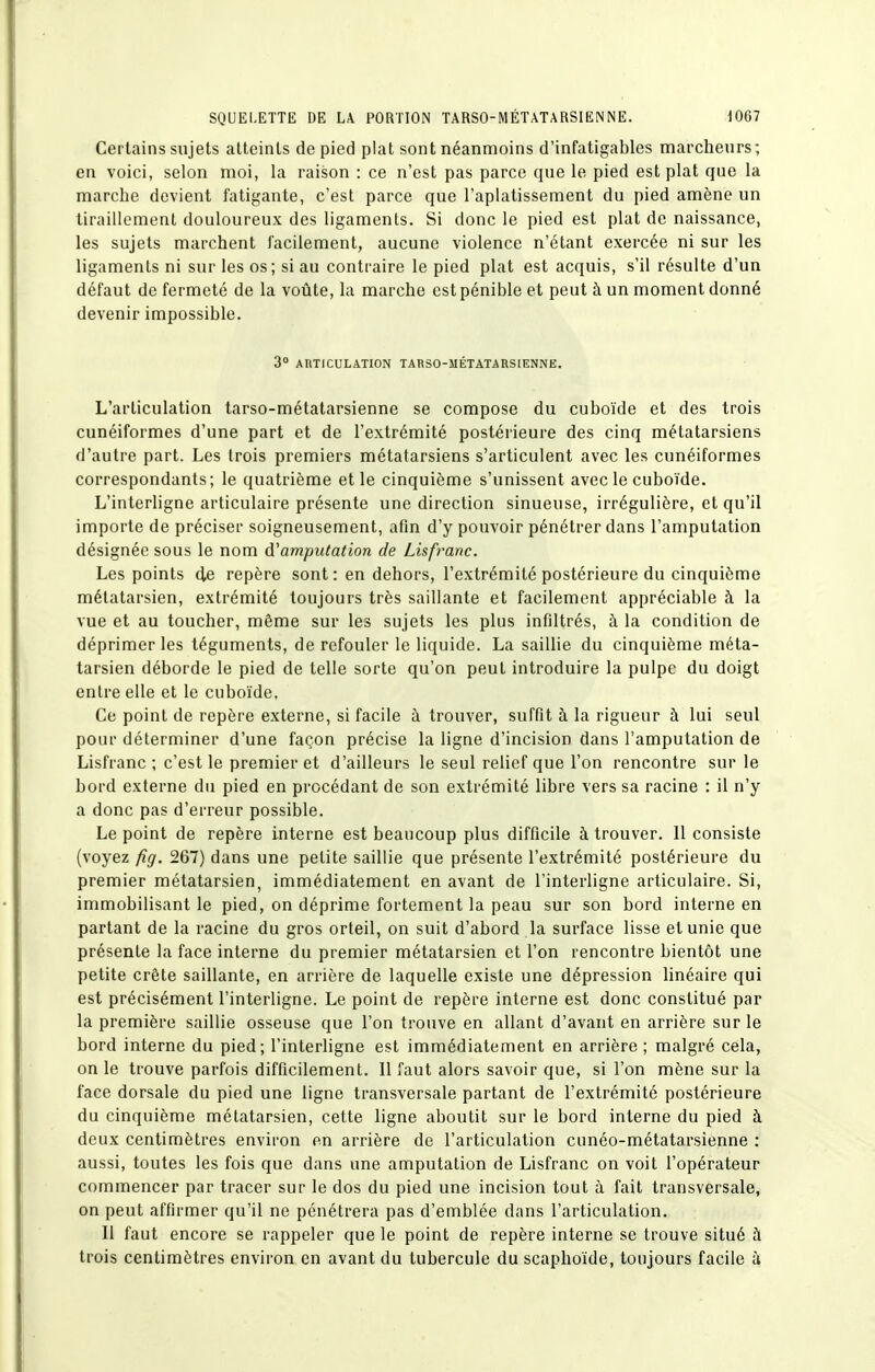 Certains sujets atteints de pied plat sont néanmoins d'infatigables marcheurs; en voici, selon moi, la raison : ce n'est pas parce que le pied est plat que la marche devient fatigante, c'est parce que l'aplatissement du pied amène un tiraillement douloureux des ligaments. Si donc le pied est plat de naissance, les sujets marchent facilement, aucune violence n'étant exercée ni sur les ligaments ni sur les os; si au contraire le pied plat est acquis, s'il résulte d'un défaut de fermeté de la voûte, la marche est pénible et peut à un moment donné devenir impossible. 3 ARTICULATION TARSO-MÉTATARSIENNE. L'articulation tarso-métalarsienne se compose du cuboïde et des trois cunéiformes d'une part et de l'extrémité postérieure des cinq métatarsiens d'autre part. Les trois premiers métatarsiens s'articulent avec les cunéiformes correspondants; le quatrième et le cinquième s'unissent avec le cuboïde. L'interligne articulaire présente une direction sinueuse, irrégulière, et qu'il importe de préciser soigneusement, afin d'y pouvoir pénétrer dans l'amputation désignée sous le nom d'amputation de Lisfranc. Les points de repère sont : en dehors, l'extrémité postérieure du cinquième métatarsien, extrémité toujours très saillante et facilement appréciable à la vue et au toucher, même sur les sujets les plus infiltrés, à la condition de déprimer les téguments, de refouler le liquide. La saillie du cinquième méta- tarsien déborde le pied de telle sorte qu'on peut introduire la pulpe du doigt entre elle et le cuboïde. Ce point de repère externe, si facile à trouver, suffit à la rigueur à lui seul pour déterminer d'une façon précise la ligne d'incision dans l'amputation de Lisfranc ; c'est le premier et d'ailleurs le seul relief que l'on rencontre sur le bord externe du pied en procédant de son extrémité libre vers sa racine : il n'y a donc pas d'erreur possible. Le point de repère interne est beaucoup plus difficile à trouver. Il consiste (voyez fig. 267) dans une petite saillie que présente l'extrémité postérieure du premier métatarsien, immédiatement en avant de l'interligne articulaire. Si, immobilisant le pied, on déprime fortement la peau sur son bord interne en partant de la racine du gros orteil, on suit d'abord la surface lisse et unie que présente la face interne du premier métatarsien et l'on rencontre bientôt une petite crête saillante, en arrière de laquelle existe une dépression linéaire qui est précisément l'interligne. Le point de repère interne est donc constitué par la première saillie osseuse que l'on trouve en allant d'avant en arrière sur le bord interne du pied; l'interligne est immédiatement en arrière ; malgré cela, on le trouve parfois difficilement. Il faut alors savoir que, si l'on mène sur la face dorsale du pied une ligne transversale partant de l'extrémité postérieure du cinquième métatarsien, cette ligne aboutit sur le bord interne du pied à deux centimètres environ en arrière de l'articulation cunéo-métatarsienne : aussi, toutes les fois que dans une amputation de Lisfranc on voit l'opérateur commencer par tracer sur le dos du pied une incision tout à fait transversale, on peut affirmer qu'il ne pénétrera pas d'emblée dans l'articulation. Il faut encore se rappeler que le point de repère interne se trouve situé à trois centimètres environ en avant du tubercule du scaphoïde, toujours facile à