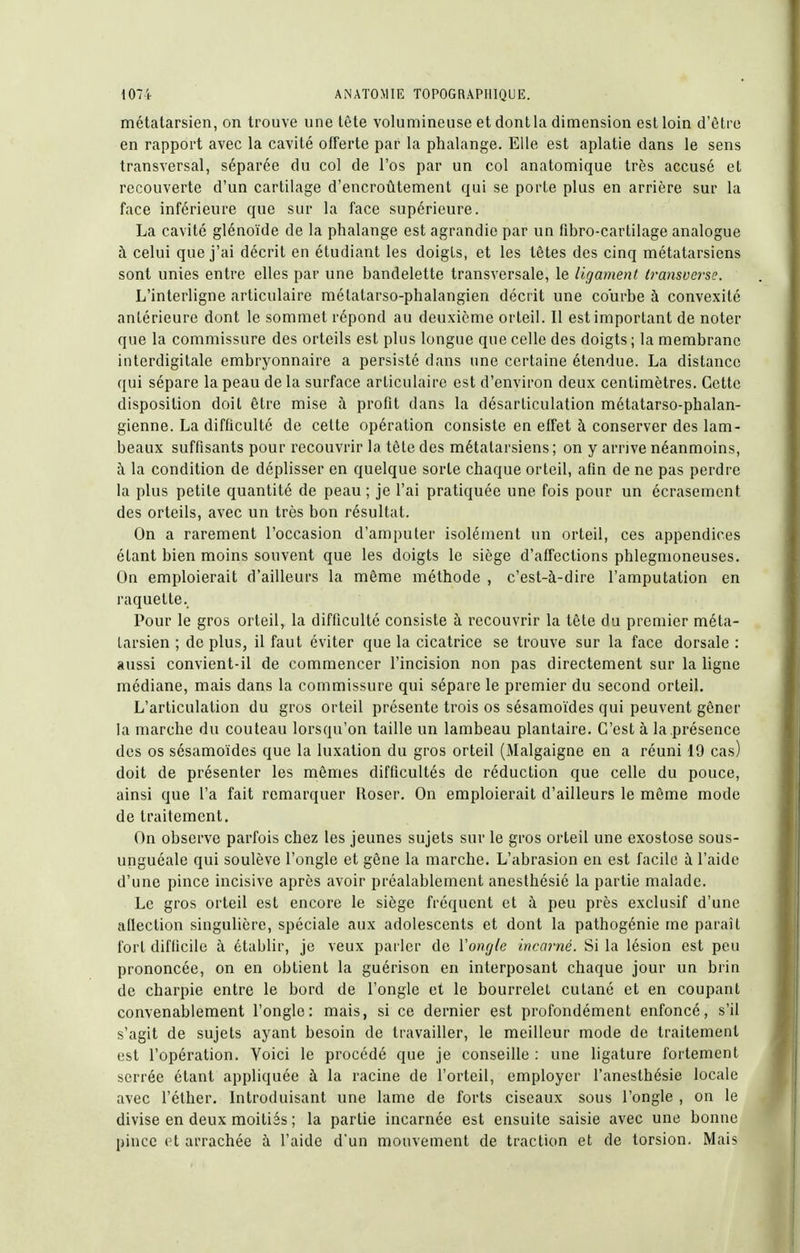 métatarsien, on trouve une tête volumineuse et dont la dimension est loin d'ôtro en rapport avec la cavité offerte par la phalange. Elle est aplatie dans le sens transversal, séparée du col de l'os par un col anatomique très accusé et recouverte d'un cartilage d'encroûtement qui se porte plus en arrière sur la face inférieure que sur la face supérieure. La cavité glénoïde de la phalange est agrandie par un fibro-cartilage analogue à celui que j'ai décrit en étudiant les doigts, et les têtes des cinq métatarsiens sont unies entre elles par une bandelette transversale, le ligament iransverse. L'interligne articulaire métatarso-phalangien décrit une courbe à convexité antérieure dont le sommet répond au deuxième orteil. Il est important de noter que la commissure des orteils est plus longue que celle des doigts ; la membrane interdigitale embryonnaire a persisté dans une certaine étendue. La distance qui sépare la peau de la surface articulaire est d'environ deux centimètres. Cette disposition doit être mise à profit dans la désarticulation métatarso-phalan- gienne. La difficulté de cette opération consiste en effet à conserver des lam- beaux suffisants pour recouvrir la tète des métatarsiens; on y arrive néanmoins, à la condition de déplisser en quelque sorte chaque orteil, afin de ne pas perdre la plus petite quantité de peau ; je l'ai pratiquée une fois pour un écrasement des orteils, avec un très bon résultat. On a rarement l'occasion d'amputer isolément un orteil, ces appendices étant bien moins souvent que les doigts le siège d'affections phlegnioneuses. On emploierait d'ailleurs la même méthode , c'est-à-dire l'amputation en raquette. Pour le gros orteil,, la difficulté consiste à recouvrir la tête du premier méta- tarsien ; de plus, il faut éviter que la cicatrice se trouve sur la face dorsale : aussi convient-il de commencer l'incision non pas directement sur la ligne médiane, mais dans la commissure qui sépare le premier du second orteil. L'articulation du gros orteil présente trois os sésamoïdes qui peuvent gêner la marche du couteau lorsqu'on taille un lambeau plantaire. C'est à la présence des os sésamoïdes que la luxation du gros orteil (Malgaigne en a réuni 19 cas) doit de présenter les mômes difficultés de réduction que celle du pouce, ainsi que l'a fait remarquer Roser. On emploierait d'ailleurs le même mode de traitement. On observe parfois chez les jeunes sujets sur le gros orteil une exostose sous- unguéale qui soulève l'ongle et gêne la marche. L'abrasion en est facile à l'aide d'une pince incisive après avoir préalablement anesthésié la partie malade. Le gros orteil est encore le siège fréquent et à peu près exclusif d'une afiection singulière, spéciale aux adolescents et dont la pathogénie me paraît fort difficile à établir, je veux parler de ïongle incarné. Si la lésion est peu prononcée, on en obtient la guérison en interposant chaque jour un brin de charpie entre le bord de l'ongle et le bourrelet cutané et en coupant convenablement l'ongle: mais, si ce dernier est profondément enfoncé, s'il s'agit de sujets ayant besoin de travailler, le meilleur mode de traitement est l'opération. Voici le procédé que je conseille ; une ligature fortement serrée étant appliquée à la racine de l'orteil, employer l'anesthésie locale avec l'éther. Introduisant une lame de forts ciseaux sous l'ongle , on le divise en deux moitiés ; la partie incarnée est ensuite saisie avec une bonne pince et arrachée à l'aide d'un mouvement de traction et de torsion. Mais