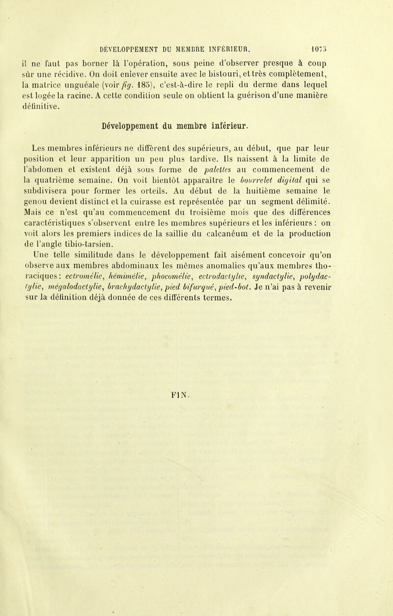 DÉVELOPPEMENT DU MEMBRE INFÉRIEUR. 1073 il ne faut pas borner là l'opération, sous peine d'observer presque à coup sùr une récidive. On doit enlever ensuite avec le bistouri, et très complètement, la matrice unguéale (voir fig. 185), c'est-à-dire le repli du derme dans lequel est logée la racine. A cette condition seule on obtient la guérison d'une manière définitive. Développement du membre inférieur. Les membres inférieurs ne diffèrent des supérieurs, au début, que par leur position et leur apparition un peu plus tardive. Ils naissent à la limite de l'abdomen et existent déjà sous forme de palettes au commencement de la quatrième semaine. On voit bientôt apparaître le bourrelet digital qui se subdivisera pour former les orteils. Au début de la huitième semaine le genou devient distinct et la cuirasse est représentée par un segment délimité. Mais ce n'est qu'au commencement du troisième mois que des différences caractéristiques s'observent entre les membres supérieurs et les inférieurs : on voit alors les premiers indices de la saillie du calcanéum et de la production de l'angle tibio-tarsien. Une telle similitude dans le développement fait aisément concevoir qu'on observe aux membres abdominaux les mêmes anomalies qu'aux membres tho- raciques : ectromélie, kémimélie, phocomélie, ecirodacii/lie, syndactylie, polydac- ii/lie, ?négalodactylie, bracliydaclylie, pied bifurqué, pied-bot. Je n'ai pas à revenir sur la définition déjà donnée de ces différents termes. FIN.