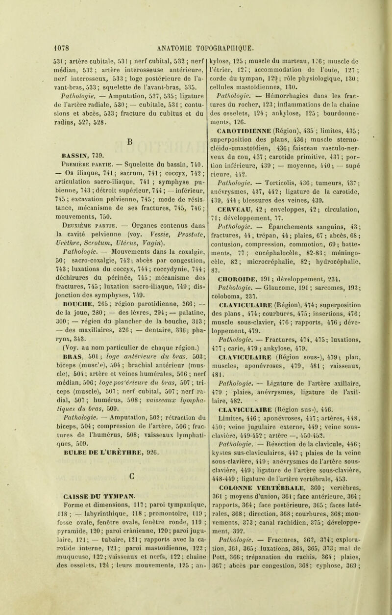 531 ; artère cubitale, 531 ; nerf cubital, 532 ; nerf médian, 532 ; artère interosseuse antérieure, nerf interosseux, 533 ; loge postérieure de l'a- vant-bras, 533 ; squelette de l'avant-bras, 535. Patitoiogie. — Amputation, 527, 535; ligature de l'artère radiale, 530; — cubitale, 531 ; contu- sions et abcès, 533; fracture du cubitus et du radius, 527, 528. B BASSIN, 739. Première partie. — Squelette du bassin, 740. — Os iliaque, 741; sacrum, 741; coccyx, 742; articulation sacro-iliaque, 741 ; symphyse pu- bienne, 743 ; détroit supérieur, 744 ; — inférieur, 745 ; excavation pelvienne, 745 ; mode de résis- tance, mécanisme de ses fractures, 745, 74G; mouvements, 750. Deuxième partie. — Organes contenus dans la cavité pelvienne (voy. Vessie, Prostate, Urèthre, Scrotum, Utérus, Vagin). Pathologie. — Mouvements dans la coxalgie, 50; sacro-coxalgie, 742; abcès par congestion, 743; luxations du coccyx, 744; coccydynie, 744 ; déchirures du périnée, 745 ; mécanisme des fractures, 745; luxation sacro-iliaque, 749; dis- jonction des symphyses, 749. BOUCHE, 2C5; région parotidienne, 2GC; — de la joue, 280; — des lèvres, 29i ; — palatine, 300; — région da plancher de la bouche, 313; — des maxillaires, 326; — dentaire, 33G; pha- rynx, 343. (Voy. au nom particulier de chaque région.) BRAS, 501; loge antérieure du t)ras. 503; biceps (musc'e), .'>04 ; brachial antérieur (mus- cle), 604; artère et veines humérales, 606 ; nerf médian, 506; logepos'érieure du bras, 507 ; tri- ceps (muscle), 507 ; nerf cubital, 507 ; nerf ra- dial, 507 ; humérus, 508 ; vaisseaux lympha- tiques du bras, .509. Pathologie. — Amputation, 602; rétraction du biceps, 604; compression de l'artère, 506; frac- turcs de l'humérus, 508; vaisseaux lymphati- ques, 609. BULBE DE L'URÈTHRE, 926. C CAISSE DU TYMPAN. Forme et dimensions, 117; paroi tympanique, 118 ; — labyrinthique, 118 ; promontoire, 119 ; fosse ovale, fenêtre ovale, fenêtre ronde, 119 ; pyramide, 120; paroi crânienne, 120; paroi jugu- laire, 121; — tubaire, 121; rapports avec la ca- rotide interne, 121; paroi mastoïdienne, 122; muqueuse, 122; vaisseaux et nerfs, 122; chaîne des ossek'ts, 124 ; leurs mouvements, 126 ; aji- kylose, 126 ; muscle du marteau, i;6; muscle de rétrier, 12T; accommodation de l'ouïe, 127; corde du tympan, 129; rôle physiologique, 130; cellules mastoïdiennes, 130. Patliologie. — Hémorrhagies dans les frac- tures du rocher, 123; inflammations de la chaîne des osselets, 124; ankylose, 126; bourdonne- ments, 126. CAROTIDIENNE (Région), 436 ; limites, 436; superposition des plans, 43C; muscle sterno- cléido-omastoïdien, 436; faisceau vasculo-ner- veux du cou, 437 ; carotide primitive, 437 ; por- tion inférieure, 439; — moyenne, 4 40 ; — supé rieure, 442. Pathologie. — Torticolis, 436; tumeurs, 437; anévrysmes, 437, 442 ; ligature de la carotide, 439, 444 ; blessures des veines, 439. CERVEAU, 42; enveloppes, 42; circulation, 71; développement, 77. Patliologie. — Épaiicliements sanguins, 43; fractures, 44 , trépan, 44 ; plaies, C7 ; abcès, OS ; contusion, compression, commotion, G9; batte- ments, 77; encéphalocèle, 82-83; méningo- cèle, 82; microcréphalie, 82; hydrocéphalie, 83. choroïde, 191 ; développement, 234. Pathologie. — Glaucome, 191 ; sarcomes, 193; coloboma, 237. CLAVICULAIRE (Région), 474; superposition des plans, 474; courbures, 475; insertions, 476; muscle sous-clavier, 476 ; rapports, 47G; déve- loppement, 479. Pathologie. — Fractures, 474, 476 ; luxations, 477 ; carie, 479 ; ankylose, 479. CLAVICULAIRE (Région sous-), 479 ; plan, muscles, aponévroses, 479, 481 ; vaisseaux, 481. Pathologie. — Ligature de l'artère axillaire, 479 ; plaies, anévrysmes, ligature de l'axil- laire, 482. CLAVICULAIRE (Région sus-), 446. Limites, 446; aponévroses, 447; artères, 44S, 450; veine jugulaire externe, 449; veine sous- clavière, 449-452 ; artère —, 460-452. Pathologie. —Résection de la clavicule, 446; kystes sus-claviculaires, 447 ; plaies de la veine sous-clavière, 449; anévrysmes de l'artère sous- clavière, 449 ; ligature de l'artère sous-clavière, 448-449 ; ligature de l'artère vertébrale, 463. COLONNE VERTÉBRALE, 360; vertèbres, 361 ; moyens d'union, 361 ; face antérieure, 364 ; rapports, 364 ; face postérieure, 3C6 ; faces laté- rales, 368 ; direction, 368; courbures, 368; mou- vements, 373 ; canal rachidien, 376; développe- ment, 392. Pathologie. — Fractures, 36?, 374 ; explora- tion, 36i, 365; luxations, 364, 365, 373; mal de Pott, 366 ; trépanation du rachis, 364 ; plaies, 367; abcès par congestion, 368 ; cypliose, 369;
