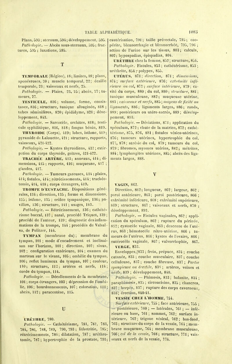 Plans, 593 ; sternum, 594; développement, 595. Patli'ilogie. — Abcès sous-sternaux, 595; frac- turcs, 595 ; luxations, 595. T TK.MrORALE (Rogioa), 18; limites, 18; plans, aponévroses, 20 ; muscle temporal, 22; écaille temporale, 23 ; vaisseaux et nerfs, 25. Putliologie. — Plaies, 23, 25 ; abcès, 27 ; tu- meurs, 27. TESTICULE, 816; volume, forme, consis- tance, 810; structure, tunique albuginée, 818 ; tubes séminifères, 820; épididyme, 821; déve- loppement, 843. Patholoi/ie. — Sarcocèle, orcliitcs, 818; testi- cule syphilitique, 810, 818; fongus bénin, 819. thyroïde (Corps), 419; lobes, isthme, 419; pyramide de Lalouette, 421 ; structure, rapports, vaisseaux, 421-422. Pathologie. — Kystes thyroïdiens, 422 ; extir- pation du corps thyroïde, goitres, 121-422. TRACHEE ARTÈRE, 413; anneaux, 414; di- mensions, 415; rapports, 416; muqueuse, 417 ; glandes, 417. Pathologie. — Tumeurs gazeuses, 4 14 ; plaies, 414; fistules, 414; rétrécissements, 414; trachéo- tomie, 414, 418; corps étrangers, 419. TRO.HrE D'EUSTACHE. Dispositions géné- rales, 134 ; direction, 135 ; forme et dimensions, 135; isthme, 135; orifice tympanique, 130; pa- villon, 130; structure, 141 ; usages, 143. Pathologie.— Rétrécissement, 136; cathétc- risme buccal, 137; nasal, procédé Triquet, 139; procédé de l'auteur, 139; diagnostic desinflam- mations de la trompe, 144 ; procédés de Valsai- va, de Politzer, 144. TYMPAN (membrane du) ; membrane du tympan, 101 ; mode d'encadrement et inclinai- son sur l'horizon, 101; direction, 102; sinus, 102 ; configuration extérieure, 104 ; examen du marteau sur le vivant, 105; ombilic du tympan, 106; reflet lumineux du tympan, 107 ; couleur, 110; structure, 112; artères et nerfs, 114; corde du tympan, 114. Pathologie. — Décollements de la membrane, 101 ; corps étrangers, 103 ; dépression de l'ombi- lic, 100; bourdonnements, 107; coloration, 111; abcès, 112; paracentèse, 115. u URÈI HRE, 780. Pathologie. — Cathctérisme, 781, 783, 783, 784, 786, 788, 789, 790, 793 ; lithotritie, 785; rétrécissements, 786; dilatation, 787 ; uréthro- cautérisation, 791; taille préi'ectale, 795 ; coo- périto, blennorrhagic et blennoi-rhée, 795, 796 ; action de l'urine sur les tissus, 803 ; calculs, 802; hypospadias, épispadias, 804. URÈthre chez la femme, 852 ; structure, 854. Pathologie. Fistules, 853; cathétérisme, 853 ; uréthrite, 854 ;■ polypes, 855. UTÉRUS, 811; direction, 871; dimennons, 874 ; surface extérieure, 876; extrémité infé- rieure ou col, 877 ; surface intérieure, 879; ca- vité du corps, 880 ; du col, 880 ; structure, 881 ; tunique musculeuse, 882 ; muqueuse utérine, 883 ; vaisseaux et nerfs, 885 ; nioyens de fixité ou ligaments, 880; ligaments larges, 886; ronds, 889; postérieurs ou utéro-sacrés, 889; dévelop- pement, 893. Pathologie. —Déviations, 871; application du spéculum, 872 ; chute de la matrice, 872; cathé- térisme, 875, 870, 881 ; fistules vésico-utérines, 876; tumeurs utérines, hypertrophie du col, 877, 878 ; atrésie du col, 879; tumeurs du col, 879 ; fibromes, myomes utérins, 882 ; métrites, 884 ; lymphangites utérines, 885; abcès des liga- ments larges, 8SS. V VAGIN, 802. Direction, 8G2; longueur, 862; largeur, 802 ; paroi antérieure, 803; paroi postérieure, 866; extrémité inférieure, 8C8 ; extrémité supérieure, 809 ; structure, 867 ; vaisseaux et nerfs, 870 ; développement, 893. Pathologie, — Fistules vaginales, 86? ; appli- cation du spéculum, 862 ; rupture du périnée, 832 ; cystoccle vaginale, 863 ; descente de l'uté- rus, 803 ; hématocùle rétro-utérine, 866 ; tu- meurs de l'utérus, 8G6 ; kystes de l'ovaire, 866 ; entéroccle vaginale, 807 ; vulvorrhaphie, 867. VERGE, 833. Enveloppes,[833 ; frein, prépuce, 83i ; couche cutanée, 833 ; couche musculaire, 837 ; couche celluleuse, 837 ; couche fibreuse, 837 ; Partie spongieuse ou éredile, 83S ; artères, veines et nerfs, 839 ; développement, 840. Pathologie. — Phimosis, 833; balanite, 83i ; paraphimosis, 835 ; circoncision, 835; chancres, 837 ; herpès, 837 ; rupture des corps caverneux, 838; érection, 840-41. VESSIE CHEZ L'HOMME, 754. Surface extérieure, 755 ; face antérieure, 755 ; — postérieure, 700 ; — latérales, 761 ; — infé- rieure ou base, 701 ; sommet, 702; surface in- térieure, 762 ; trigone vésical, 762 ; bas-fond, 703 ; structure du corps de la vessie, 764 ; mem- brane muqueuse, 704; membrane musculeuse, 766; col de la vessie, 768 ; structure, 771; vais-