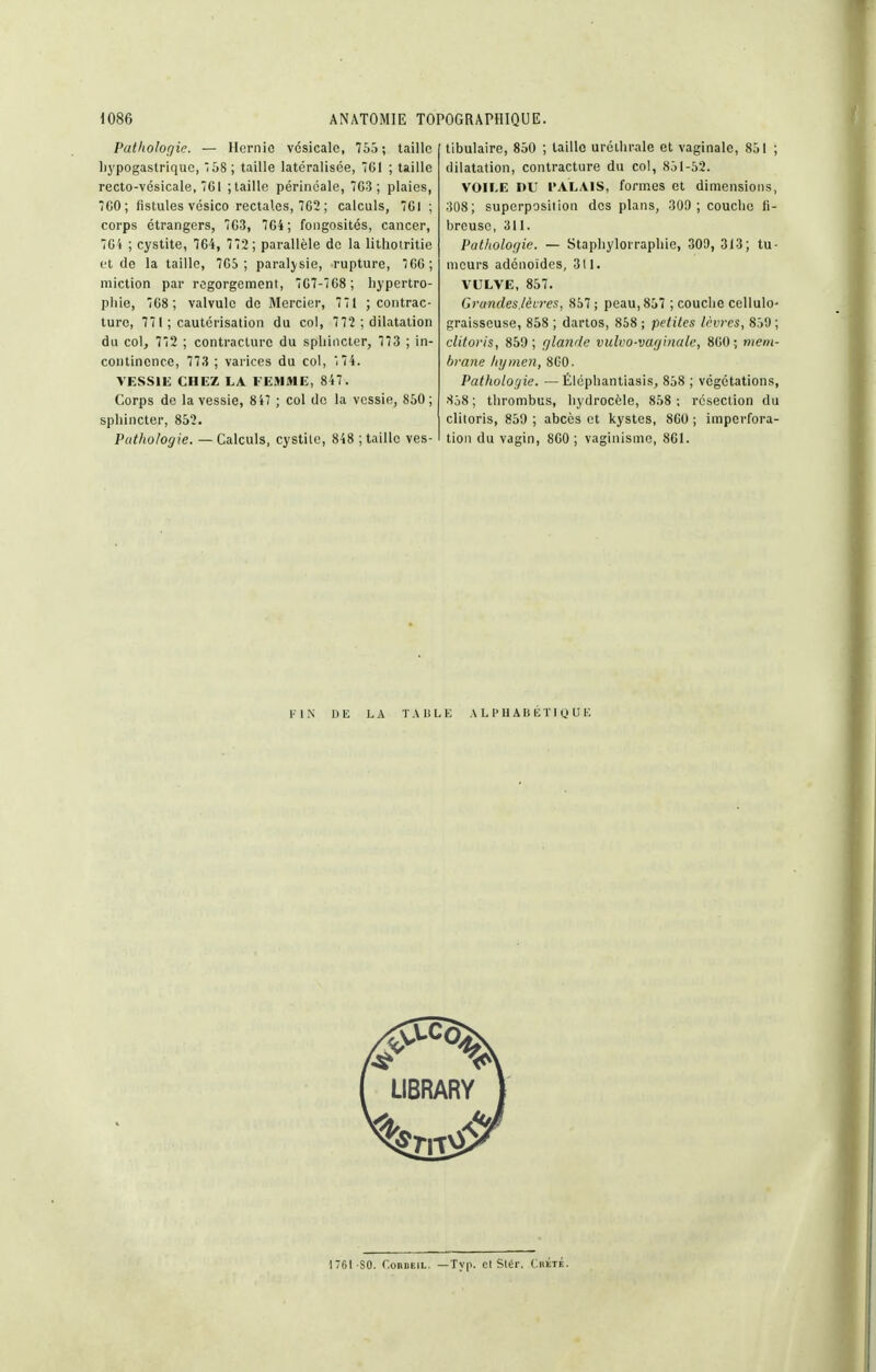 Pathologie. — Hernie vcsicalc, 765 ; taille liypogastrique, 58; taille latéralisée, 761 ; taille recto-vésicale, 7G1 ;taille périnéale, 7G3 ; plaies, 7C0; fistules vésico rectales, 762 ; calculs, 761 ; corps étrangers, 763, 764; fongosités, cancer, 76'» ; cystite, 764, 772 ; parallèle de la litliotritie et do la taille, 765; paralysie, rupture, 66; miction par regorgement, 767-768; hypertro- phie, 768 ; valvule de Mercier, 771 ; contrac- ture, 771 ; cautérisation du col, 7 72 ; dilatation du col, 772 ; contracture du sphincter, 773 ; in- continence, 773 ; varices du col, i74. VESSIH CHEZ LA FEMME, 847. Corps de la vessie, 847 ; col de la vessie, 850; sphincter, 852. Pathologie. — Calculs, cystile, 848 ; taille ves- tibulaire, 850 ; taille uréihrale et vaginale, 851 ; dilatation, contracture du col, 851-52. VOIEE DU l'ALAIS, formes et dimensions, 308; superposiiion des plans, 309; couche fi- breuse, 311. Pathologie. — Stapliylorraphie, 309, 313; tu- meurs adénoïdes, 311. VULVE, 857. Grandes.lèvres, 857; peau, 857 ; couche cellulo- graisseuse, 858 ; dartos, 858 ; petites lèvres, 859 ; clitoris, 859; glande vulvo-vaginale, 860; mem- brane hymen, 860. Pathologie. — Élcpliantiasis, 858 ; végétations, 858 ; thrombus, hydrocèle, 858 ; resection du clitoris, 859 ; abcès et kystes, 860 ; imperfora- tioii du vagin, 860 ; vaginisme, 861. FIN DE LA TAliLK A L P U AB lîTl y U 176I S0. r.onDEiL. —Typ. cl Siér. Chïté.