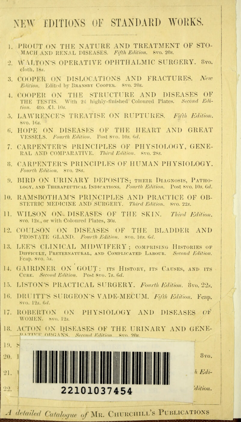 NEW EDITIONS OF STANDARD WORKS. 1. PROUT ON- THE NATURE AND TREATMENT OF STO- MACH AND RENAL DISEASES. Fifth Edition. 8vo. 20s. 2. ^ALTON'S OPERATIVE OPHTHALMIC SURGERY. 8vo. cloth, lis. 3. COOPER ON DISLOCATIONS AND FRACTURES. New Edition. Edited by Bransby Cooper. 8vo. 2(K 1. COOPER ON THE STRUCTURE AND DISEASES OF THE TESTIS. With 24 highly-finished Coloured Plates. Second Edi- tion. 4to. .£1. 10s. 5. LAWRENCE'S TREATISE ON RUPTURES. Fifth Edition. SVO. \6S. 6. HOPE ON DISEASES OF THE HEART AND GREAT VESSELS. Fourth Edition. Post 8vo. 10.9. (\d. 7. CARPENTER'S PRINCIPLES OF PHYSIOLOGY, GENE- RAL AND COMPARATIVE. Third Edition. 8vo. 28s. 8. CARPENTER'S PRINCIPLES OF HUMAN PHYSIOLOGY. Fourth Edition. 8vo. 28.?. 9. BIRD ON URINARY DEPOSITS; their Diagnosis, Patho- logy, and Therapeutical Indication's. Fourth Edition. Tost 8vo. \0s. Gd. 10. RAMSBOTHAM'S PRINCIPLES AND PRACTICE OF OB- STETRIC MEDICINE AND SURGERY. Third Edition. 8vo. 22s. 11. WILSON ON DISEASES OF THE SKIN. Third Edition. 8vo. 12s., or with Coloured Plates, 30^. 12. COULSON ON DISEASES OF THE BLADDER AND PROSTATE GLAND. Fourth Edition. 8vo. 10s. 6d. 13. LEE'S CLINICAL MIDWIFERY ; comprising Histories of Difficult, Rrf/fernatural, and Complicated Labour. Second Edition. Fcap. 8vo. 5s. 14. GAIRDNER ON GOUT: its History, its Causes, and its Cure. Second Edition. l*o>t 8yo. 7s. iVl. 15. LISTON'S PRACTICAL SURGERY. Fourth Edition, 8vo. 22s. 16. DRUITT'S SURGEON S VADE-MEfcUM. Fifth Edition. Fcap. 8vo. 12.s\ 6d. 17. ROBERTON ON PHYSIOLOGY AND DISEASES <(F women, hvo. i2s. ACTON ON DISEASES OF THE URINARY AND GENE- DATHrP ni?OANS. StefanA Hrtifion ftvn 90s 18. 20. J 21. 1 22101037454 8vo. 'd it ion. A detailed Catalogue o/Mr. Churchill's Publications