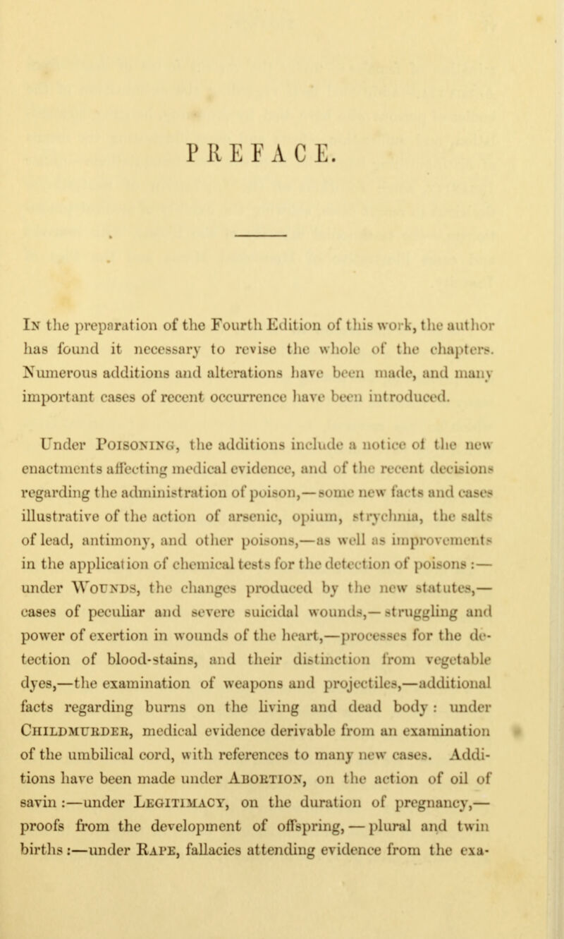 P II E F ACE. In the preparation of the Fourth Edition of this work, the author has found it neooasary to revise the w hole «»t the chapters. Numerous additions and alterations have been made, and mai.\ important eases of recent occurrence have been introduced. L'nder IYhsoninc, t he addit ions ineh.de a not ice ol the new enactments aii'ecting medieal cvidenee, and ofthfl recent dn iMun- regarding the administration of poison,— some new tacts and eases illustrative of the action of arsenic, opium, strychnia, the salts of lead, antimony, and otlier poisons,—as well as improvement in the application of chemical tests lor the detection of poisons : — under WorNDS, the changes produced hy the new statutes,— cases of peculiar and severe suicidal wounds,—struggling and power of exertion in wounds of the heart,—PTOOOasCl for the de- tection of blood-stains, and their distinction from regetabk dyes,—the examination of weapons and projectile.-,—additional facts regarding burns on the living and dead body : under ClllLDMUKDEK, medical evidence derivable from an examination of the umbilical cord, with references to many new cast's. Addi- tions have been made under Auoimox, on the action of oil of savin :—under Legitimacy, on the duration of pregnancy,— proofs from the development of offspring, — plural and twin births:—under Rape, fallacies attending evidence from the exa-