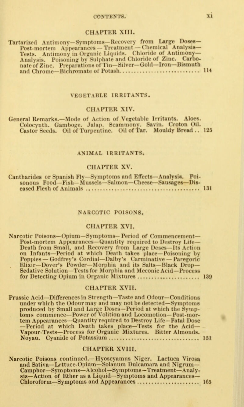 CHAPTBB Mil. Tartarized Antimony-Symptoms—Recovery from I^ar^e Doses- Post-mortem Appearances — Treatment — Chemical Analysis- Tests. Antimony in Organic l.icjuids. Chloride of Antimony- Analysis. Poisoning bv Sulphate and Chloride of Zinc. Carbo- nate of Zinc. Preparations of Tin—Silver—Gold—Iron —Bismuth and Chrome— Bichromate ot Potash VE(i KT A MI.E IRRITANTS. CH kPTEB \iv. General Remarks.—Mode of Action of Vegetable Irritants. Aloes. Colocynth. Gamboge. Jalap. Seammony. Savin. Croton Oil. Castor Seeds. Oil of Turpentine. Oil of Tar. Mouldy Bread .. 125 ANIMAL IRRITANTS. CHAPTBB XV. Canthandes or Spanish Fly- S\ mptoms and Ktfects—Analysis. Poi- sonous Food—Fish— Mussels—Salmon—Cheese—Sausages—Dis- eased Flesh of Animals 131 NARCOTIC POISONS. CHAPTKR XVI. Narcotic Poisons—Opium —Symptoms- Period of Commencement- Post-mortem Appearances —Quantity re(juired to Destroy Life— Death from Small, and Recovery from I.arge Doses—Its Action on Infants—Period at which Death takes place— Poisonimr by Poppies — Godfrey's Cordial — Dalby's Carminative — Paregoric Klixir—Dover's Powder—Morphia and its Salts-Black Drop- Sedative Solution—Tests for Morphia and Meconic Acid —Process for Detecting Opium in Organic Mixtures 139 CHAPTBB xvii. Prussic Acid—Differences in Strength — Taste and Odour—Conditions under which the Odour may and may not he detected—Symptoms produced by Small and Large Doses —Period at which the Symp- toms commence—Power of Volition and Locomotion— Post-mor- tem Appearances—Quantity required to Destroy Life—Fatal Dose —Period at which Death takes place—Tests for the Acid— Vapour-Tests—Process for Organic Mixtures. Bitter Almonds. Noyau. Cyanide of Potassium 151 CHAPTER XVIII. Narcotic Poisons continued.—Hyoscyamus Niurer. Lactuca Virosa and Sativa—Lettuce-Opium—Solatium Dulcamara and Nigrum— Camphor—Symptoms—Alcohol—Symptoms —Treatment—Analy- sis—Action of Ether as a Liquid—Symptoms and Appearances- Chloroform—Symptoms and Appearances 105