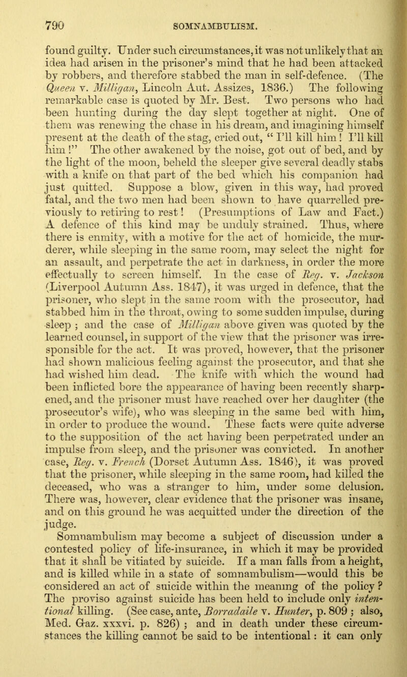 found guilty. Under such circumstances, it was not unlikely that an idea had arisen in the prisoner's mind that he had been attacked by robbers, and therefore stabbed the man in self-defence. (The Queen v. Milligan, Lincoln Aut. Assizes, 1836.) The following remarkable case is quoted by Mr. Best. Two persons who had been hunting during the day slept together at night. One of them was renewing the chase in his dream, and imagining himself present at the death of the stag, cried out,  I'll kill him! I'll kill him ! The other awakened by the noise, got out of bed, and by the light of the moon, beheld the sleeper give several deadly stabs with a knife on that part of the bed which his companion had just quitted. Suppose a blow, given in this way, had proved fatal, and the two men had been shown to have quarrelled pre- viously to retiring to rest! (Presumptions of Law and Fact.) A defence of this kind may be unduly strained. Thus, where there is enmity, with a motive for the act of homicide, the mur- derer, wrhile sleeping in the same room, may select the night for an assault, and perpetrate the act in darkness, in order the more effectually to screen himself. In the case of Reg. v. Jackson (Liverpool Autumn Ass. 1847), it was urged in defence, that the prisoner, who slept in the same room with the prosecutor, had stabbed him in the throat, owing to some sudden impulse, during sleep ; and the case of Milligan above given was quoted by the learned counsel, in support of the view that the prisoner wras irre- sponsible for the act. It was proved, however, that the prisoner had shown malicious feeling against the prosecutor, and that she had wished him dead. The knife with which the wound had been inflicted bore the appearance of having been recently sharp- ened, and the prisoner must have reached over her daughter (the prosecutor's wife), who was sleeping in the same bed with him, in order to produce the wound. These facts were quite adverse to the supposition of the act having been perpetrated under an impulse from sleep, and the prisoner was convicted. In another case, Reg. v. French (Dorset Autumn Ass. 1846), it was proved that the prisoner, while sleeping in the same room, had killed the deceased, wrho was a stranger to him, under some delusion. There was, however, clear evidence that the prisoner was insane, and on this ground he was acquitted under the direction of the judge. Somnambulism may become a subject of discussion under a contested policy of life-insurance, in which it may be provided that it shall be vitiated by suicide. If a man falls from a height, and is killed while in a state of somnambulism—would this be considered an act of suicide within the meaning of the policy ? The proviso against suicide has been held to include only inten- tional killing. (See case, ante, Borradaile v. Hunter^ p. 809 ; also, Med. G-az. xxxvi, p. 826) ; and in death under these circum- stances the killing cannot be said to be intentional: it can only