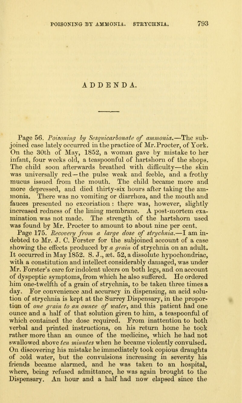 ADDENDA. Page 56. Poisoning by Sesquicarbonate of ammonia.-—The sub- joined case lately occurred in the practice of Mr. Procter, of York. On the 30th of May, 1852, a woman gave by mistake to her infant, four weeks old, a teaspoonful of hartshorn of the shops. The child soon afterwards breathed with difficulty—the skin was universally red—the pulse weak and feeble, and a frothy mucus issued from the mouth. The child became more and more depressed, and died thirty-six hours after taking the am- monia. There was no vomiting or diarrhoea, and the mouth and fauces presented no excoriation : there was, however, slightly increased redness of the lining membrane. A post-mortem exa- mination was not made. The strength of the hartshorn used was found by Mr. Procter to amount to about nine per cent. Page 175. Recovery from a large dose of strychnia.—I am in- debted to Mr. J. C. Forster for the subjoined account of a case showing the effects produced by a grain of strychnia on an adult. It occurred in May 1852. S. J., set. 52, a dissolute hypochondriac, with a constitution and intellect considerably damaged, was under Mr. Forster's care for indolent ulcers on both legs, and on account of dyspeptic symptoms, from which he also suffered. He ordered him one-twelfth of a grain of strychnia, to be taken three times a day. For convenience and accuracy in dispensing, an acid solu- tion of strychnia is kept at the Surrey Dispensary, in the propor- tion of one grain to an ounce of water, and this patient had one ounce and a half of that solution given to him, a teaspoonful of which contained the dose required. From inattention to both verbal and printed instructions, on his return home he took rather more than an ounce of the medicine, which he had not swallowed above ten minutes when he became violently convulsed. On discovering his mistake he immediately took copious draughts of cold water, but the convulsions increasing in severity his friends became alarmed, and he was taken to an hospital, where, being refused admittance, he was again brought to the Dispensary. An hour and a half had now elapsed since the