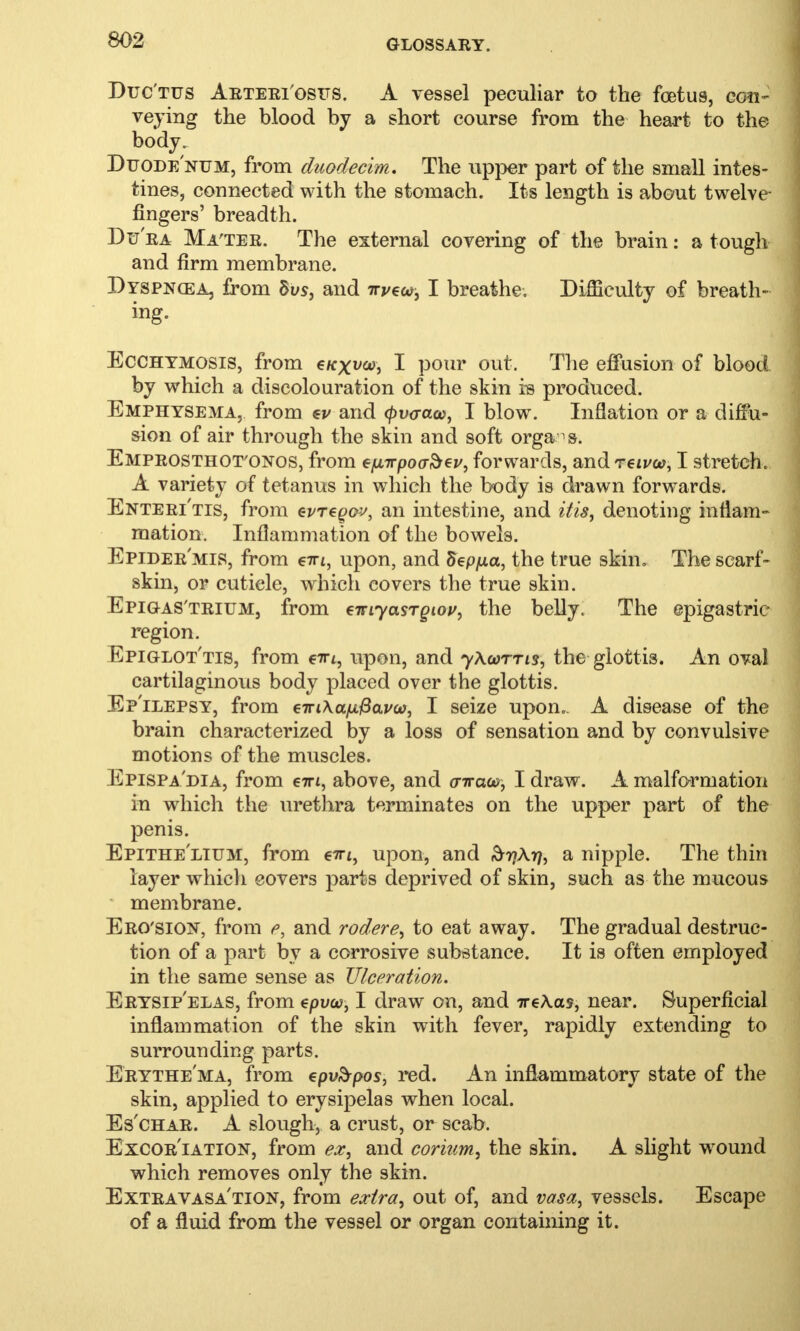 Ductus Arteriosus. A vessel peculiar to the foetus, eon- veying the blood by a short course from the heart to the body. Duode'num, from duodecim. The upper part of the small intes- tines, connected with the stomach. Its length is about twelve fingers' breadth. Du'ra Ma'ter. The external covering of the brain: a tough and firm membrane. Dyspnoea, from 8vs, and irveu, I breathe. Difficulty of breath- ing. Ecchymosis, from e/cx^co, I pour out. The effusion of blood by which a discolouration of the skin is produced. Emphysema, from *v and <pv<raw, I blow. Inflation or a diffu- sion of air through the skin and soft organs. Emprosthot'ONOS, from einrpovbzv, forwards, and reivon, I stretch. A variety of tetanus in which the body is drawn forwards. Enteri'tis, from evreqov, an intestine, and itis, denoting inflam- mation. Inflammation of the bowels. Epidermis, from €ttl, upon, and Seppa, the true skin. The scarf- skin, or cuticle, which covers the true skin. Epigas'trium, from einyasTQiov, the belly. The epigastric region. Epiglottis, from e-rri, upon, and yXwrns, the glottis. An oval cartilaginous body placed over the glottis. Epilepsy, from eiriKa^ava), I seize upon.. A disease of the brain characterized by a loss of sensation and by convulsive motions of the muscles. Epispadia, from em, above, and atrace, I draw. A malformation in which the urethra terminates on the upper part of the penis. Epithelium, from €iri, upon, and ^yj\rj, a nipple. The thin layer which covers parts deprived of skin, such as the mucous membrane. Ero'sion, from e, and rodere, to eat away. The gradual destruc- tion of a part by a corrosive substance. It is often employed in the same sense as Ulceration. Erysipelas, from epua?, I draw on, and ire\as, near. Superficial inflammation of the skin with fever, rapidly extending to surrounding parts. Erythema, from cpv&pos, red. An inflammatory state of the skin, applied to erysipelas when local. Es'char. A slough, a crust, or scab. Excoriation, from ex, and corium, the skin. A slight wound which removes only the skin. Extravasa'tion, from extra, out of, and vasa, vessels. Escape of a fluid from the vessel or organ containing it.