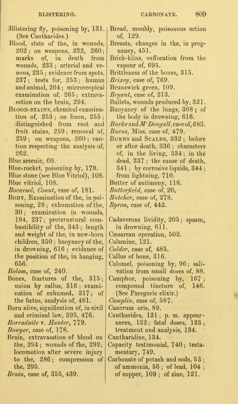 (Blistering fly, poisoning by, 131. (See Cantharides,) Blood, state of the, in wounds, 202; on weapons, 232, 260; marks of, in death from wounds, 233 ; arterial and ve- nous, 235 ; evidence from spots, 237; tests for, 253; human and animal, 264 ; microscopical examination of, 265 ; extrava- sation on the brain, 294. Blood-stains, chemical examina- tion of, 253 ; on linen, 255 ; distinguished from rust and fruit stains, 259; removal of, 259 ; on weapons, 260 ; cau- tion respecting the analysis of, 262. Blue arsenic, 60. Blue-rocket, poisoning by, 179. Blue stone (see Blue Vitriol), 108. Blue vitriol, 108. Bocarme, Count, case of, 181. Body, Examination of the, in poi- soning, 28 ; exhumation of the, 30; examination in wounds, 194, 237; preternatural com- bustibility of the, 343 ; length and weight of the, in new-born children, 350 ; buoyancy of the, in drowning, 616 ; evidence of the position of the, in hanging, 656. Bolam, case of, 240. Bones, fractures of the, 315; union by callus, 316 ; exami- nation of exhumed, 317; of the foetus, analysis of, 481. Born alive, signification of, in civil and criminal law, 395, 476. Borradaile v. Hunter, 779. Bovjyer, case of, 178. Brain, extravasation of blood on the, 294; wounds of the, 292; locomotion after severe injury to the, 286; compression of the, 295. Brain, case of, 355, 439. Bread, mouldy, poisouous action of, 129. Breasts, changes in the, in preg- nancy, 451. Brick-kilns, suffocation from the vapour of, 695. Brittleness of the bones, 315. Brixey, case of, 769. Brunswick green, 109. Bryant, case of, 213. Bullets, wounds produced by, 321. Buoyancy of the lungs, 368 ; of the body in drowning, 616. Burke and 'Doug'all, case of, 683. Burns, Miss, case of, 479. Burns and Scalds, 332 ; before or after death, 336 ; characters of, in the living, 334; in the dead, 337 ; the cause of death, 341 ; by corrosive liquids, 344 ; from lightning, 710. Butter of antimony, 118. Butterfield, case of, 20. Batcher, case of, 278. Byron, case of, 442. Cadaverous lividity, 205; spasm, in drowning, 611. Csesarean operation, 502. Calamine, 121. Colder, case of, 485. Callus of bone, 316. Calomel, poisoning by, 96; sali- vation from small doses of, 88. Camphor, poisoning by, 167 ; compound tincture of, 146. (See Paregoric elixir.) Camplin, case of, 587. Cancrum oris, 89. Cantharides, 131; p. m. appear- ances, 132; fatal doses, ]33; treatment and analysis, 134. Cantharidine, 134. Capacity testimonial, 740; testa- mentary, 749. Carbonate of potash and soda, 53 ; of ammonia, 56 ; of lead, 104 ; of copper, 109 ; of zinc, 121.