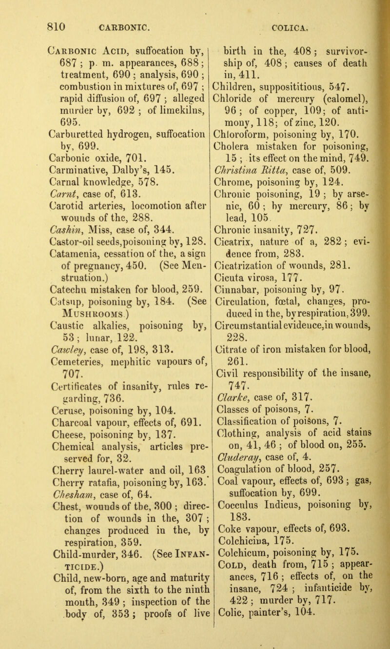 Carbonic Acid, suffocation by, 687 ; p m. appearances, 688; treatment, 690 ; analysis, 690 ; combustion in mixtures of, 697 ; rapid diffusion of, 697 ; alleged murder bv, 692 ; of limekilns, 695. Carburetted hydrogen, suffocation by, 699. Carbonic oxide, 701. Carminative, Dalby's, 145. Carnal knowledge, 578. Carnt, case of, 613. Carotid arteries, locomotion after wounds of the, 288. Caskin, Miss, case of, 344. Castor-oil seeds,poisoning by, 128. Catamenia, cessation of the, a sign of pregnancy, 450. (See Men- struation.) Catechu mistaken for blood, 259. Catsup, poisoning by, 184. (See Mushrooms.) Caustic alkalies, poisoning by, 53; lunar, 122. Cawley, case of, 198, 313. Cemeteries, mephitic vapours of, 707. Certificates of insanity, rules re- garding, 736. Ceruse, poisoning by, 104. Charcoal vapour, effects of, 691. Cheese, poisoning by, 137. Chemical analysis, articles pre- served for, 32. Cherry laurel-water and oil, 163 Cherry ratafia, poisoning by, 163. Chesham, case of, 64. Chest, wounds of the, 300 ; direc- tion of wounds in the, 307 ; changes produced in the, by respiration, 359. Child-murder, 346. (See Infan- ticide.) Child, new-born, age and maturity of, from the sixth to the ninth month, 349 ; inspection of the body of, 353 ; proofs of live birth in the, 408; survivor- ship of, 408 ; causes of death in, 411. Children, supposititious, 547. Chloride of mercury (calomel), 96; of copper, 109; of anti- mony, 118; of zinc, 120. Chloroform, poisoning by, 170. Cholera mistaken for poisoning, 15 ; its effect on the mind, 749. Christina Ritta, case of, 509. Chrome, poisoning by, 124. Chronic poisoning, 19 ; by arse- nic, 60 ; by mercury, 86; bv lead, 105 Chronic insanity, 727. Cicatrix, nature of a, 282; evi- dence from, 283. Cicatrization of wounds, 281. Cicuta virosa, 177. Cinnabar, poisoning by, 97. Circulation, foetal, changes, pro- duced in the, by respiration, 399. Circumstantial evideuce,in wounds, 228. Citrate of iron mistaken for blood, 261. Civil responsibility of the insane, 747. Clarke, case of, 317. Classes of poisons, 7- Classification of poisons, 7- Clothing, analysis of acid stains on, 41, 46 ; of blood on, 255. Cluderay^ case of, 4. Coagulation of blood, 257. Coal vapour, effects of, 693 ; gas, suffocation by, 699. Cocculus Indicus, poisoning by, 183. Coke vapour, effects of, 693. Colchicina, 175. Colchicum, poisoning by, 175. Cold, death from, 715 ; appear- ances, 716 ; effects of, on the insane, 724 ; infanticide by, 422 ; murder by, 717. Colic, painter's, 104.