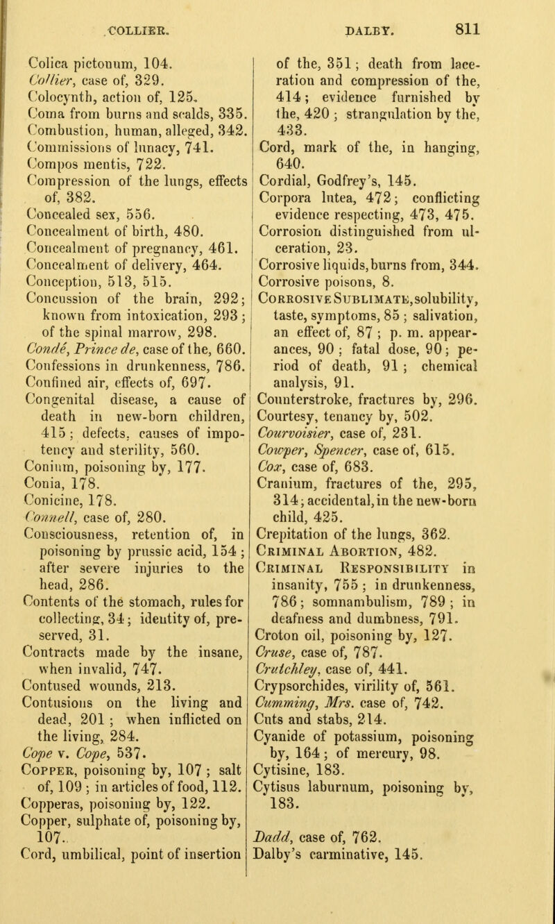 Colica pictonum, 104. Collier, case of, 329. Colocynth, action of, 125, Coma from burns and scalds, 335. Combustion, human, alleged, 342. Commissions of lunacy, 741. Compos mentis, 722. Compression, of the lungs, effects of, 382. Concealed sex, 556. Concealment of birth, 480. Concealment of pregnancy, 461. Concealment of delivery, 464. Conception, 513, 515. Concussion of the brain, 292; known from intoxication, 293 ; of the spinal marrow, 298. Conde, Prince de, case of the, 660. Confessions in drunkenness, 786. Confined air, effects of, 697. Congenital disease, a cause of death in new-born children, 415; defects, causes of impo- tency and sterility, 560. Coninm, poisoning by, 177. Conia, 178. Conicine, 178. Council, case of, 280. Consciousness, retention of, in poisoning by prussic acid, 154 ; after severe injuries to the head, 286. Contents of the stomach, rules for collecting:, 34; identity of, pre- served, 31. Contracts made by the insane, when invalid, 747. Contused wounds, 213. Contusions on the living and dead, 201 ; when inflicted on the living, 284. Cope v. Cope, 537. Copper, poisoning by, 107 ; salt of, 109 ; in articles of food, 112. Copperas, poisoning by, 122. Copper, sulphate of, poisoning by, 107. Cord, umbilical, point of insertion of the, 351; death from lace- ration and compression of the, 414; evidence furnished by the, 420 ; strangulation bv the, 433. Cord, mark of the, in hanging, 640. Cordial, Godfrey's, 145. Corpora lutea, 472; conflicting evidence respecting, 473, 475. Corrosion distinguished from ul- ceration, 23. Corrosive liquids,burns from, 344. Corrosive poisons, 8. Corrosive Sublimate,solubility, taste, symptoms, 85 ; salivation, an effect of, 87 ; p. m. appear- ances, 90 ; fatal dose, 90; pe- riod of death, 91 ; chemical analysis, 91. Counterstroke, fractures by, 296. Courtesy, tenancy by, 502. Courvoisier, case of, 231. Cowper, Spencer, case of, 615. Cox, case of, 683. Cranium, fractures of the, 295, 314; accidental,in the new-born child, 425. Crepitation of the lungs, 362. Criminal Abortion, 482. Criminal Responsibility in insanity, 755 ; in drunkenness, 786; somnambulism, 789; in deafness and dumbness, 791. Croton oil, poisoning by, 127. Cruse, case of, 787. Crutchley, case of, 441. Crypsorchides, virility of, 561. Cumming, Mrs. case of, 742. Cuts and stabs, 214. Cyanide of potassium, poisoning by, 164; of mercury, 98. Cytisine, 183. Cytisus laburnum, poisoning bv, 183. Dadd, case of, 762. Dalby's carminative, 145.