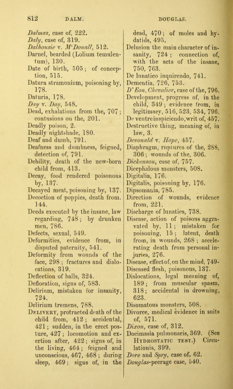 Da/mas, case of, 222. Daly, case of, 319. Balhousie v. M'BoualJ, 512. Darnel, bearded (Lolium temulen- tum), 130. Date of birth, 505; of concep- tion, 515. Datura stramonium, poisoning by, 178. Daturia, 178. Bay v. Bay, 548. Dead, exhalations from the, 707; contusions on the, 201. Deadly poison, 2. Deadly nightshade, 180. Deaf and dumb, 791. Deafness and dumbness, feigned, detection of, 791. Debility, death of the new-born child from, 413. Decay, food rendered poisonous by, 137. Decayed meat, poisoning by, 137- Decoction of poppies, death from. 144. Deeds executed by the insane, law regarding, 748; by drunken men, 786. Defects, sexual, 549. Deformities, evidence from, in disputed paternity, 541. Deformity from wounds of the face, 298 ; fractures and dislo- cations, 319. Deflection of balls, 324. Defloration, signs of, 583. Delirium, mistaken lor insanity, 724. Delirium tremens, 788. Delivery, protracted death of the child from, 412; accidental, 421; sudden, in the erect pos- ture, 427 ; locomotion and ex- ertion after, 422 ; signs of, in the living, 464; feigned and unconscious, 467, 468 ; during sleep, 469; signs of, in the dead, 470; of moles and hy- datids, 495. Delusion the main character of in- sanity, 724 ; connection of, with the acts of the insane, 750, 763. De lunatico inquirendo, 741. Dementia, 726, 753. B' Eon, Chevalier', case of the, 796. Development, progress of, in the child, 349 ; evidence from, in legitimacy, 516, 523, 534, 796. Dp ventreinspiciendo,writ of, 457. Destructive thing, meaning of, in law, 3. Bevonald v. Hope, 457. Diaphragm, ruptures of the, 288, 306 ; wounds of the, 306. Bickenson, case of, 757. Dicephalous monsters, 508. Digital ia, 176. Digitalis, poisoning by, 176. Dipsomania, 785. Direction of wounds, evidence from, 221. Discharge of lunatics, 738. Disease, action of poisons aggra- vated by, 11 ; mistaken for poisoning, 15 ; latent, death from, in wounds, 268 ; accele- rating death from personal in- juries, 276. Disease, effectof,on the mind, 749- Diseased flesh, poisonous, 137- Dislocations, legal meaning of, 189; from muscular spasm, 318; accidental in drowning, 623. Disomatous monsters, 508. Divorce, medical evidence in suits of, 571. Dixon, case of, 312. Docimasia pulmonaris, 369. (See Hydrostatic test.) Circu- lations, 399. Bore and Spry, case of, 62. Douglas-peerage case, 540.