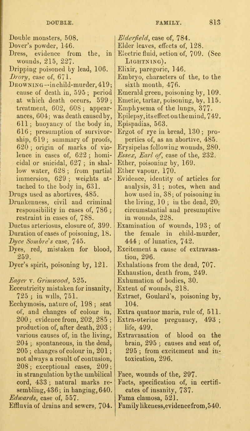 Double monsters, 508. Dover's powder, 146. Dress, evidence from the, in wounds, 215, 227. Dripping poisoned by lead, 106. Drory, case of, 671. Dkowning—in child-murder, 419; cause of death in, 595; period at which death occurs, 599 ; treatment, 602, 608; appear- ances, 604; was death caused by, 611; buoyancy of the body in, 616 ; presumption of survivor- ship, 619; summary of proofs, 620 ; origin of marks of vio- lence in cases of, 622 ; homi- cidal or suicidal, 627 ; in shal- low water, 628; from partial immersion, 629 ; weights at- tached to the body in, 631. Drugs used as abortives, 485. Drunkenness, civil and criminal responsibility in cases of, 786 ; restraint in cases of, 788. Ductus arteriosus, closure of, 399. Duration of cases of poisoning, 18. Byce Sombre s case, 745. Dves, red, mistaken for blood, *259. Dyer's spirit, poisoning by, 121. Eayer v. Grimwood, 525. Eccentricity mistaken for insanity, 725 ; in wills, 751. Ecchymosis, nature of, 198 ; seat of, and changes of colour in, 200; evidence from, 202, 285 ; production of, after death, 203 ; various causes of, in the living, 204 ; spontaneous, in the dead, 205 ; changes of colour in, 201; not always a result of contusion, 208 ; exceptional cases, 209 ; in strangulation bythe umbilical cord, 433 ; natural marks re- sembling,436; in hanging,640. Edwards, case of, 557. Effluvia of drains and sewers, 704. Elderjield, case of, 784. Elder leaves, effects of, 128. Electric fluid, action of, 709. (See Lightning). Elixir, paregoric, ]46. Embryo, characters of the, to the sixth month. 476. Emerald green, poisoning by, 109. Emetic, tartar, poisoning, by, 115. Emphysema of the lungs, 377. Epilepsy, its effect on the mind, 749. Epispadias, 563. Ergot of rye in bread, 130 ; pro- perties of, as an abortive, 485. Erysipelas following: wounds, 280. Essex, Earl of, case of the, 232. Ether, poisoning by, 169. Ether vapour, 170. Evidence, identity of articles for analysis, 31 ; notes, when and how used in, 38; of poisoning in the living, ] 0 ; in the dead, 20; circumstantial and presumptive in wounds, 228. Examination of wounds, 193; of the female in child-murder, 444 ; of lunatics, 742. Excitement a cause of extravasa- tion, 296. Exhalations from the dead, 707. Exhaustion, death from, 249. Exhumation of bodies, 30. Extent of wounds, 218. Extract, Goulard's, poisoning by, 104. Extra quatuor maria, rule of, 511. Extra-uterine pregnancy, 493 ; life, 499, Extravasation of blood on the brain, 295 ; causes and seat of, 295 ; from excitement and in- toxication, 296. Face, wounds of the, 297. Eacts, specification of, in certifi- cates of insanity, 737. Eama clamosa, 521. Family likeuess,evidencefrom, 540.