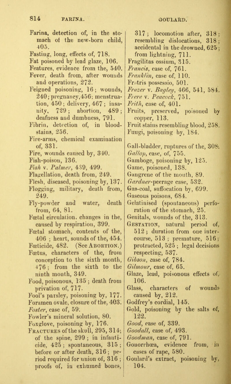 Farina, detection of, in the sto- mach ot the new-born child, 405. Fasting, long, effects of, 718. Fat poisoned by lead glaze, 106. Features, evidence from the, 540. Fever, death from, after wounds and operations, 272. Feigned poisoning, 16; wounds, 240; pregnancy,456; menstrua- tion, 450 ; delivery, 467 ; insa- nity, 729 ; abortion, 489; deafness and dumbness, 791. Fibrin, detection of, in blood- stains, 256. Fire-arms, chemical examination of, 331. Fire, wounds caused by, 340. Fish-poison, 136. Fish v. Palmer, 439, 499. Flagellation, death from, 249. Flesh, diseased, poisoning by, 137. Flogging, military, death from, 249. Fly-powder and water, death from, 64, 81. Foetal eirculation, changes in the, caused by respiration, 399. Foetal stomach, contents of the, 406 ; heart, sounds of the, 454. Foeticide, 482. (See Abortion.) Foetus, characters of the, from conception to the sixth month, 4 76 ; from the sixth to the ninth mouth, 349. Food, poisonous, 135 ; death from privation of, 717. Fool's parsley, poisoning by, 177. Foramen ovale, closure of the, 403. Foster, case of, 59. Fowler's mineral solution, 80. Foxglove, poisoning by, 176. Fractures oftheskufl, 295, 314; of the spine, 299 ; in infanti- cide, 425 ; spontaneous, 315 ; before or after death, 316; pe- riod required for union of, 316 ; proofs of, in exhumed bones, 317 ; locomotion after, 318 : resembling dislocations, 318 accidental in the drowned, 625I from lightning, 711. Fragilitas ossium, 315. Francis, case of, 761. Frank/hi, case of, 110. Fratris possesaio, 501. Frazer v. Bagley, 466, 541, 584. Frere v. Peacock, 751. Frith, case of, 401. Fruits, preserved, poisoned by copper, 113. Fruit stains resembling blood, 258. Fungi, poisoning by, 184. Gall-bladder, ruptures of the, 308\ Gal/op, case, of, 755. Gamboge, poisoning by, 125. Game, poisoned, 138. Gangrene of the mouth, 89. Gardner-peerage case, 532. Gas-coal, suffocation by, 699. Gaseous poisons, 684. Gelatinised (spontaneous) perfo- ration of the stomach, 25. Genitals, wounds of the, 313. Gestation, natural period ofr 512 ; duration from one inter- course, 513 ; premature, 516; protracted, 525 ; legal decisions respecting, 537. Gibson, case of, 784. Gilmour, case of, 65. Glaze, lead, poisonous effects of, 106. Glass, characters of wounds caused by, 212. Godfrey's cordial, 145. Gold, poisoning by the salts of, 122. Good, case of, 339. Goodall, case of, 493. Goodman, case of, 791. Gonorrhoea, evidence from, in cases of rape, 580. Goulard's extract, poisoning by, 104.