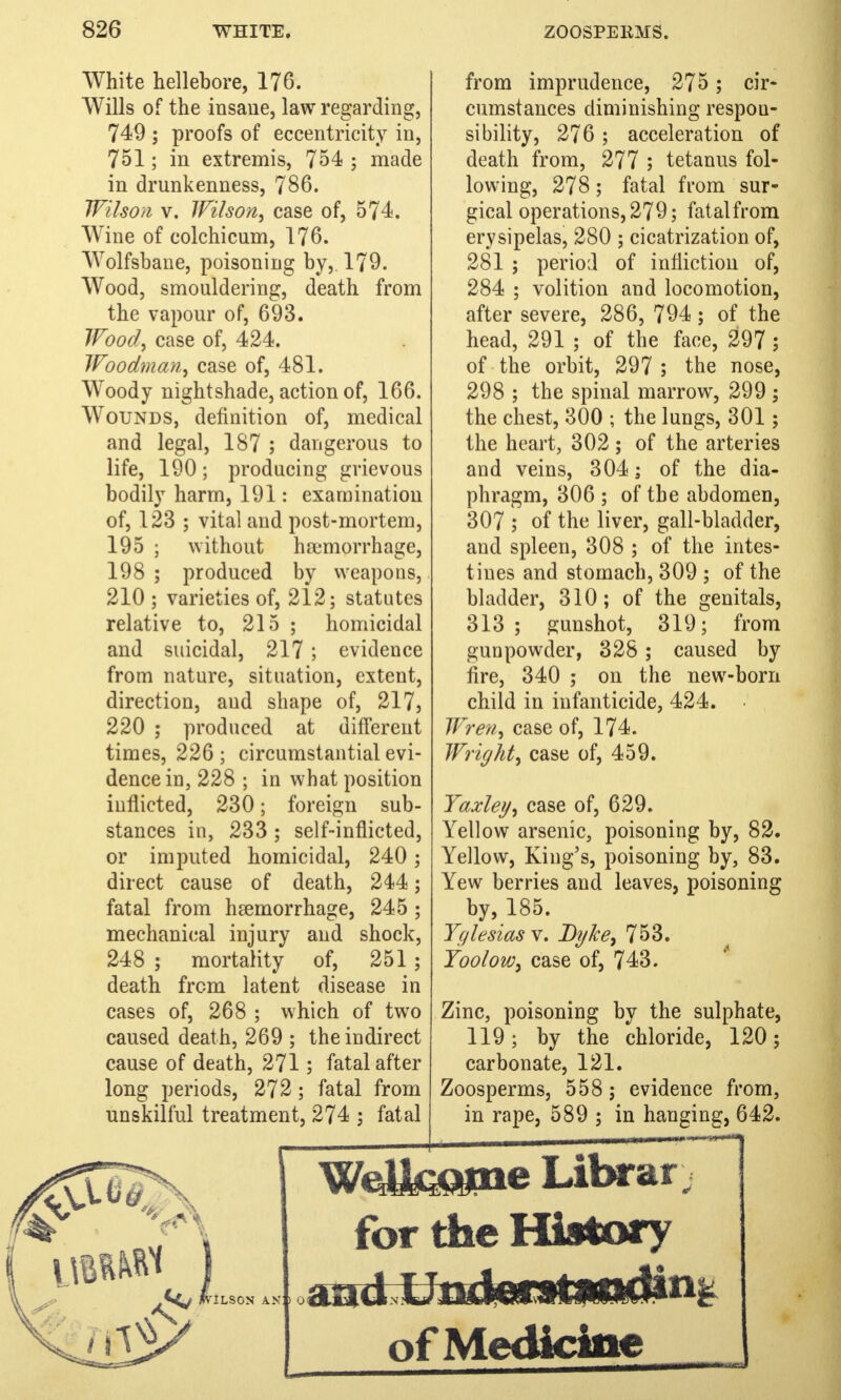 White hellebore, 176. Wills of the insane, law regarding, 749 ; proofs of eccentricity in, 751; in extremis, 754 ; made in drunkenness, 786. Wilson v. Wilson, case of, 574. Wine of colchicum, 176. Wolfsbane, poisoning by,. 179. Wood, smouldering, death from the vapour of, 693. Wood, case of, 424. Woodman, case of, 481. Woody nightshade, action of, 166. Wounds, definition of, medical and legal, 187 ; dangerous to life, 190; producing grievous bodily harm, 191: examination of, 123 ; vital and post-mortem, 195 ; without haemorrhage, 198 ; produced by weapons, 210 ; varieties of, 212; statutes relative to, 215 ; homicidal and suicidal, 217 ; evidence from nature, situation, extent, direction, and shape of, 217, 220 ; produced at different times, 226 ; circumstantial evi- dence in, 228 ; in what position inflicted, 230; foreign sub- stances in, 233 ; self-inflicted, or imputed homicidal, 240; direct cause of death, 244; fatal from hemorrhage, 245 ; mechanical injury and shock, 248 ; mortality of, 251 ; death from latent disease in cases of, 268 ; which of two caused death, 269 ; the indirect cause of death, 271; fatal after long periods, 272; fatal from unskilful treatment, 274 ; fatal from imprudence, 275 ; cir- cumstances diminishing respon- sibility, 276; acceleration of death from, 277 ; tetanus fol- lowing, 278; fatal from sur- gical operations, 279; fatalfrom erysipelas, 280 ; cicatrization of, 281 ; period of infliction of, 284 ; volition and locomotion, after severe, 286, 794; of the head, 291 ; of the face, 297; of the orbit, 297 ; the nose, 298 ; the spinal marrow, 299 ; the chest, 300 ; the lungs, 301 ; the heart, 302 ; of the arteries and veins, 304; of the dia- phragm, 306 ; of the abdomen, 307 ; of the liver, gall-bladder, and spleen, 308 ; of the intes- tines and stomach, 309 ; of the bladder, 310; of the genitals, 313; gunshot, 319; from gunpowder, 328; caused by fire, 340 ; on the new-born child in infanticide, 424. Wren, case of, 174. Wright, case of, 459. Yaxley, case of, 629. Yellow arsenic, poisoning by, 82. Yellow, King's, poisoning by, 83. Yew berries and leaves, poisoning by, 185. Yglesias v. Dyke, 753. Yoolow, case of, 743. Zinc, poisoning by the sulphate, 119; by the chloride, 120; carbonate, 121. Zoosperms, 558 ; evidence from, in rape, 589 ; in hanging, 642. WcOtatne Librar for die History ot Medicine