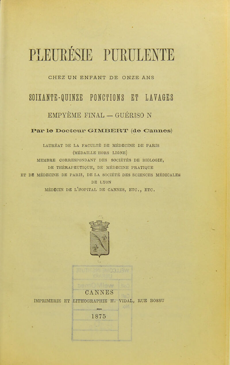 CHEZ UN ENFANT DE ONZE ANS SOIXANTE-QUINZE PONCTIONS ET LAVAGES EMPYÈME FINAL — GUÉRISO N Par le Docteur GIMBERT (de Cannes) LAURÉAT DE LA FACULTÉ DE MÉDECINE DE PARIS (MÉDAILLE HORS LIGNE) MEMBRE CORRESPONDANT DES SOCIÉTÉS DE BIOLOGIE, DE THÉRAPEUTIQUE, DE MÉDECINE PRATIQUE ET DE MÉDECINE DE PARIS, DE LA SOCIÉTÉ DES SCIENCES MÉDICALES DE LYON MÉDECIN DE L'HOPITAL DE CANNES, ETC., ETC. CANNES IMPRIMERIE ET LITHOGRAPHIE H. VIDAL, RUE BOSSU 1875
