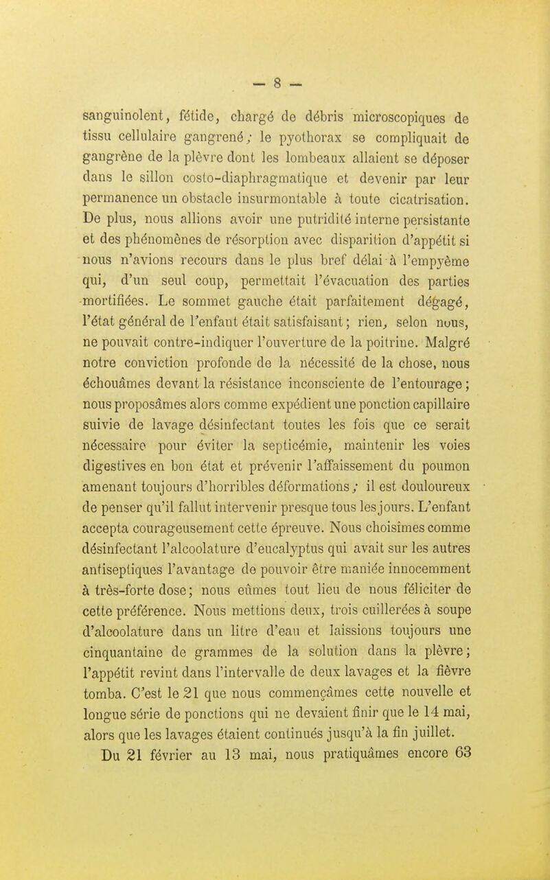 sanguinolent, fétide, chargé de débris microscopiques de tissu cellulaire gangrené; le pyothorax se compliquait de gangrène de la plèvre dont les tombeaux allaient se déposer dans le sillon costo-diaphragmatique et devenir par leur permanence un obstacle insurmontable à toute cicatrisation. De plus, nous allions avoir une putridilé interne persistante et des phénomènes de résorption avec disparition d'appétit si nous n'avions recours dans le plus bref délai à l'empyème qui, d'un seul coup, permettait l'évacuation des parties •mortifiées. Le sommet gauche était parfaitement dégagé, l'état général de l'enfant était satisfaisant ; rien, selon nuus, ne pouvait contre-indiquer l'ouverture de la poitrine. Malgré notre conviction profonde de la nécessité de la chose, nous échouâmes devant la résistance inconsciente de l'entourage ; nous proposâmes alors comme expédient une ponction capillaire suivie de lavage désinfectant toutes les fois que ce serait nécessaire pour éviter la septicémie, maintenir les voies digestives en bon état et prévenir Faffaissement du poumon amenant toujours d'horribles déformations; il est douloureux de penser qu'il fallut intervenir presque tous lesjours. L'enfant accepta courageusement cette épreuve. Nous choisîmes comme désinfectant l'alcoolature d'eucalyptus qui avait sur les autres antiseptiques l'avantage de pouvoir être maniée innocemment à très-forte dose ; nous eûmes tout lieu de nous féliciter de cette préférence. Nous mettions deux, trois cuillerées à soupe d'alcoolature dans un litre d'eau et laissions toujours une cinquantaine de grammes de la solution dans la plèvre; l'appétit revint dans l'intervalle de deux lavages et la fièvre tomba. C'est le 21 que nous commençâmes cette nouvelle et longue série de ponctions qui ne devaient finir que le 14 mai, alors que les lavages étaient continués jusqu'à la fin juillet. Du 21 février au 13 mai, nous pratiquâmes encore 63