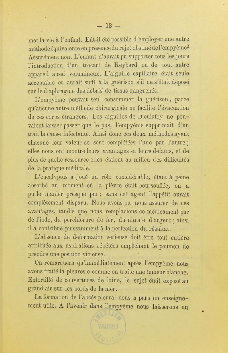 mot la vie à l'enfant. Eût-il été possible d'employer une autre méthode équivalente en présence du rej et obstiné de l'empy ème? Assurément non. L'enfant n'aurait pu supporter tous les jours l'introduction d'un trocart de Reybard ou de tout autre appareil aussi volumineux. L'aiguille capillaire était seule acceptable et aurait suffi à la guérison s'il ne s'était déposé sur le diaphragme des débris de tissus gangrenés. L'empyème pouvait seul consommer la guérison, parce qu'aucune autre méthode chirurgicale ne facilite l'évacuation de ces corps étrangers. Les aiguilles de Dieulafoy ne pou- vaient laisser passer que le pus, l'empyème supprimait d'un trait la cause infectante. Ainsi donc ces deux méthodes ayant chacune leur valeur se sont complétées l'une par l'autre ; elles nous ont montré leurs avantages et leurs défauts, et de plus de quelle ressource elles étaient au milieu d es difficultés de la pratique médicale. L'eucalyptus a joué un rôle considérable, étant à peine absorbé au moment où la plèvre était boursouflée, on a pu le manier presque pur ; sans cet agent l'appétit aurait complètement disparu. Nous avons pu nous assurer de ces avantages, tandis que nous remplacions ce médicament par de l'iode, du perchlorure de fer, du nitrate d'argent ; ainsi il a contribué puissamment à la perfection du résultat. L'absence de déformation sérieuse doit être tout entière attribuée aux aspirations répétées empêchant le poumon de prendre une position vicieuse. On remarquera qu'immédiatement après l'empyème nous avons traité la pleurésie comme on traite une tumeur blanche. Entortillé de couvertures de laine, le sujet était exposé au grand air sur les bords de la mer. La formation de l'abcès pleural nous a paru un enseigne-3 ment utile. A l'avenir dans l'empyème nous laisserons un