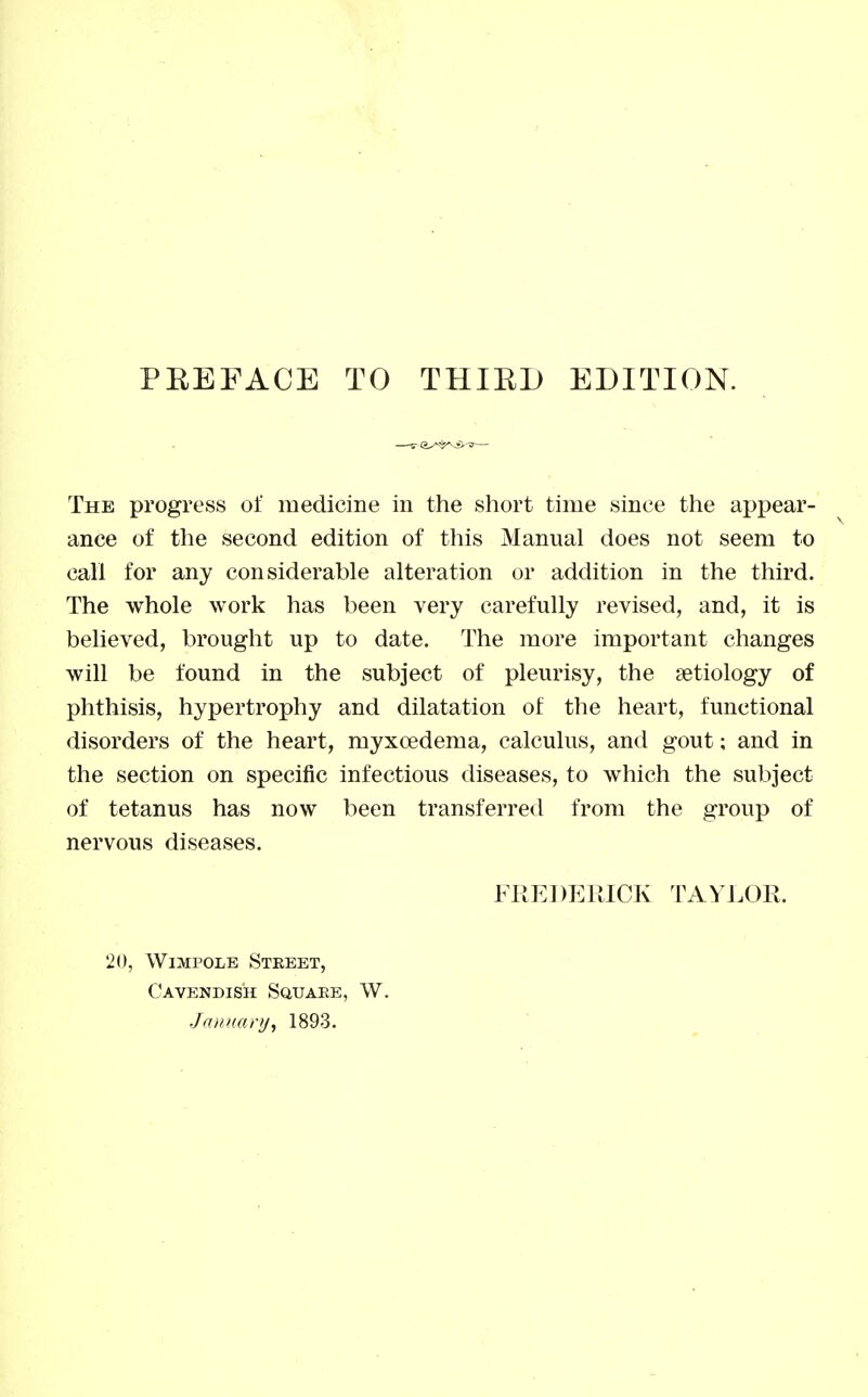 PEEFACE TO THIED EDITION. The progress of medicine in the short time since the appear- ance of the second edition of this Manual does not seem to call for any considerable alteration or addition in the third. The whole work has been very carefully revised, and, it is believed, brought up to date. The more important changes will be found in the subject of pleurisy, the aetiology of phthisis, hypertrophy and dilatation of the heart, functional disorders of the heart, myxoedema, calculus, and gout; and in the section on specific infectious diseases, to which the subject of tetanus has now been transferred from the group of nervous diseases. FIIEDERICK TAYLOR. 20, WiMPOLE Street, Cavendish Squaee, W. January^ 1893.