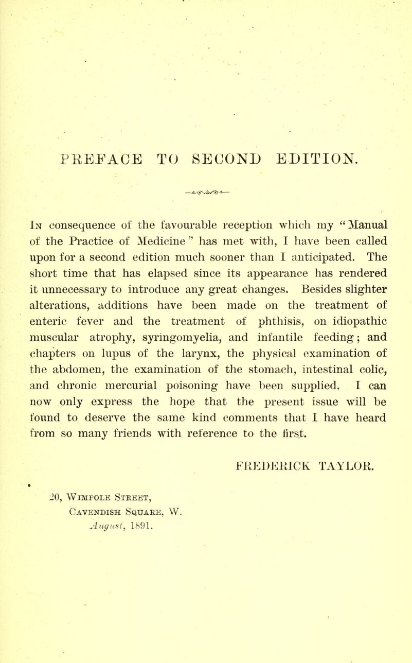 PEEi^AGE TO SECOND EDITION. In consequence of the favourable reception wliich my Manual of the Practice of Medicine has met with, I have been called upon for a second edition much sooner than I anticipated. The short time that has elapsed since its appearance has rendered it unnecessary to introduce any great changes. Besides slighter alterations, additions have been made on the treatment of enteric fever and the treatment of phthisis, on idiopathic muscular atrophy, syringomyelia, and infantile feeding; and chapters on lupus of the larynx, the physical examination of the abdomen, the examination of the stomach, intestinal colic, and chronic mercurial poisoning have been supplied. I can now only express the hope that the present issue will be found to deserve the same kind comments that I have heard from so many friends with reference to the first. FREDEPtlCK TAYLOR. ^0, WiMPOLE StEEET, Cavendish Square, W. August, 1891.