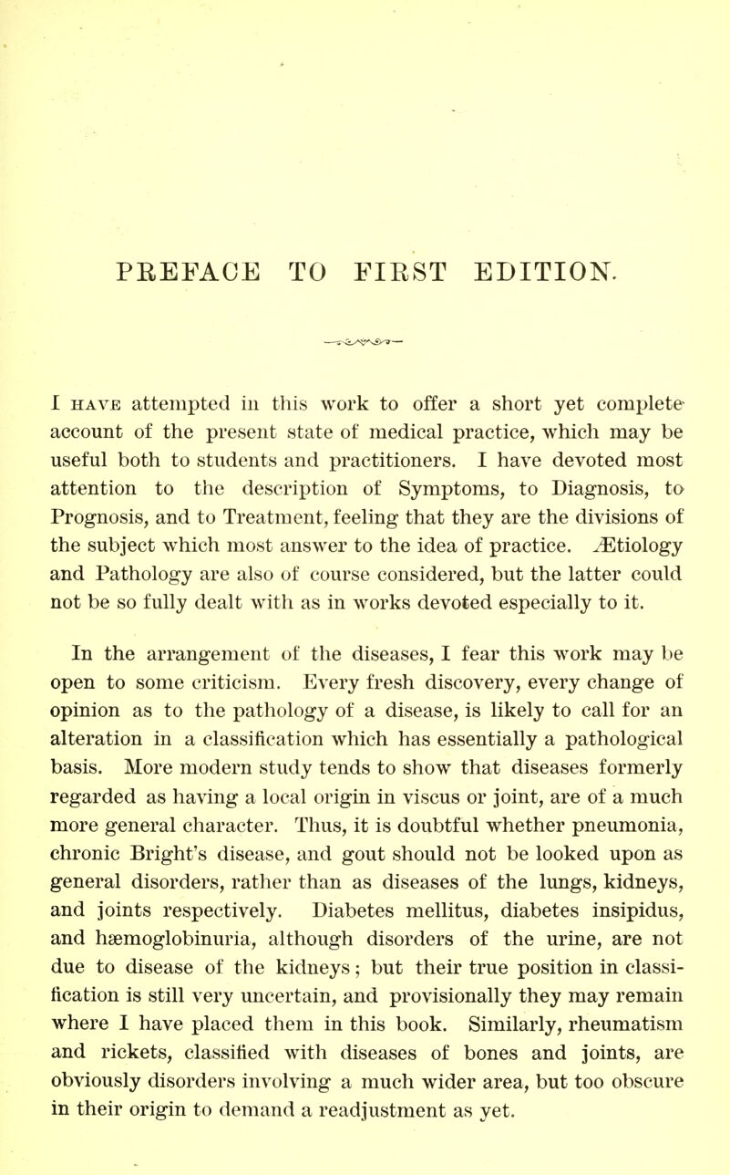 PREFACE TO FIRST EDITION. I HAVE attempted in this work to offer a short yet complete account of the present state of medical practice, which may be useful both to students and practitioners. I have devoted most attention to the description of Symptoms, to Diagnosis, to Prognosis, and to Treatment, feeling that they are the divisions of the subject which most answer to the idea of practice, ^^tiology and Pathology are also of course considered, but the latter could not be so fully dealt with as in works devoted especially to it. In the arrangement of the diseases, I fear this work may be open to some criticism. Every fresh discovery, every change of opinion as to the pathology of a disease, is likely to call for an alteration in a classification which has essentially a pathological basis. More modern study tends to show that diseases formerly regarded as having a local origin in viscus or joint, are of a much more general character. Thus, it is doubtful whether pneumonia, chronic Bright's disease, and gout should not be looked upon as general disorders, rather than as diseases of the lungs, kidneys, and joints respectively. Diabetes mellitus, diabetes insipidus, and hsemoglobinuria, although disorders of the urine, are not due to disease of the kidneys; but their true position in classi- fication is still very uncertain, and provisionally they may remain where 1 have placed them in this book. Similarly, rheumatism and rickets, classified with diseases of bones and joints, are obviously disorders involving a much wider area, but too obscure in their origin to demand a readjustment as yet.