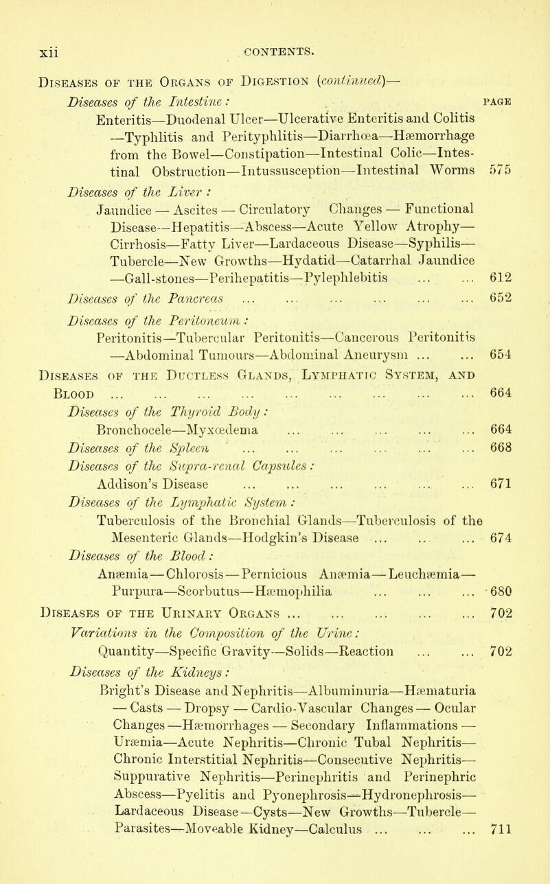 Diseases of the Organs of Digestion [continued)— Diseases of the Intestine : page Enteritis—Duodenal Ulcer—Ulcerative Enteritis and Colitis —Typhlitis and Perityphlitis—Diarrhoea—Hfemorrhage from the Bowel—Constipation—Intestinal Colic—Intes- tinal Obstruction—Intussusception—Intestinal Worms 575 Diseases of the Liver : Jaundice — Ascites — Circulatory Changes — Functional Disease—Hepatitis—Abscess—Acute Yellow Atrophy— Cirrhosis—Fatty Liver—Lardaceous Disease—Syphilis— Tubercle—New Growths—Hydatid—Catarrhal Jaundice —Gall-stones—Perihepatitis—Pylephlebitis ... ... 612 Diseases of the Pancreas ... ... ... ... ... ... 652 Diseases of the Peritoneum : Peritonitis—Tubercular Peritonitis—Cancerous Peritonitis —Abdominal Tumours—Abdominal Aneurysm ... ... 654 Diseases of the Ductless Glands, Lymi'HAtic System, and Blood ... ... ... ... ... ... ... ... ... 664 Diseases of the Thyroid Body: Bronchocele—Myxojdema ... ... ... ... ... 664 Diseases of the Spleen ... ... ... ... ... ... 668 Diseases of the Supra-renal Capsules: Addison's Disease ... ... ... ... 671 Diseases of the Lymp?iatic System : Tuberculosis of the Bronchial Glands—Tuberculosis of the Mesenteric Glands—Hodgkin's Disease ... .. ... 674 Diseases of the Blood : Anaemia—Chlorosis—Pernicious An^emia—Leuchsemia— Purpura—Scorbutus—Hpemophilia ... ... ... 680 Diseases of the Urinary Organs 702 Variations in the Composition of the Urine : Quantity—Specific Gravity—Solids—Reaction ... ... 702 Diseases of the Kidneys: Bright's Disease and Nephritis—Albuminuria—Hsematuria — Casts — Dropsy — Cardio-Vascular Changes — Ocular Changes—Hsemorrhages — Secondary Inflammations — Urtemia—Acute Nephritis—Chronic Tubal Nephritis— Chronic Interstitial Nephritis—Consecutive Nephritis— Suppurative Nejjhritis—Perinephritis and Perinephric Abscess—Pyelitis and Pyonephrosis---Hydronephrosis— Lardaceous Disease—Cysts—New Growths—Tubercle— Parasites—Movf^able Kidney—Calculus ... 711