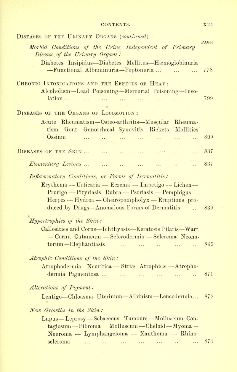 Diseases of the Uimnahy Organs {continued)— PAGK Morbid Conditions of the Urine Independent of Primary Disease of the Urinary Organs : Diabetes Insipidus—Diabetes Mellitus—Hiemoglobiimria —Functional Albuminuria—Peptonuria... ... ... 778 Chronic Intoxications and the Effects of Heat: Alcoholism—Lead Poisoning—Mercurial Poisoning—Inso- lation 799 Disi:ases of the Organs of Locomotion : Acute Rheumatism—Osteo-arthritis—Muscular Rheuma- tism—Gout—Gonorrhoeal Synovitis—-Rickets—Mollities Ossium ... .., 809 Diseases of the Skin... ... .. ... .. • .. ... 837 Elementary Lesions ... ... .. ... ... .. .. 887 Inflammatory Conditions, or Forms of Dermatitis: Erythema — Urticaria — Eczema — Impetigo — Lichen — Prurigo — Pityriasis Rubra — Psoriasis — Pemphigus — Herpes — Hydroa — Cheiropompholyx — Eruptions pro- duced by Drugs—Anomalous Forms of Dermatitis ,. 839 iIypertro2)hies of the Skin: Callosities and Corns—Ichthyosis—Keratosis Pilaris—Wart — Cornu Cutaneum — Sclerodermia — Sclerema Neona- torum—Elephantiasis ... ... .. ... .. 865 Atro2)hic Conditions of the Skin : Atrophodermia Neuritica — Strife Atrophicie —Atropho- dermia Pigmentosa ... ... ... ... ... .. 871 Alterations of Figment: Lentigo—Chloasma Uterinum—Albinism—Leucodermia... 872 New Groivths in the Skin: Lupus—Leprosy — Sebaceous Tumours—Molluscum Con- tagiosum — Fibroma Molluscum —Cheloid — Myoma — Neuroma — Lymphangeioma — Xanthoma — Rhino- scleroma ... .. ... .. ... 874