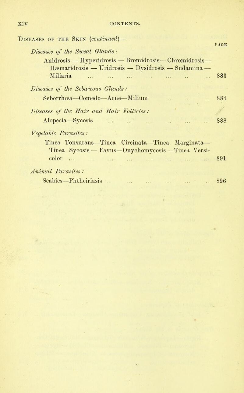 Diseases of the Skin {contimied)— PAGE Diseases of the Sweat Glands: Anidrosis — Hyperidrosis — Bromidrosis—Cliromidrosis— Haematidrosis — Uridrosis — Dysidrosis — Sudamina — Miliaria 883 Diseases of the Sebaceous Glands: Seborrhoea—Comedo—Acne—Milium ... . . ... 884 Diseases of the Hair and Hair Follicles: Alopecia—Sycosis ... ... ... .. 888 Vegetable Parasites : Tinea Tonsurans—Tinea Circinata—Tinea Marginata— Tinea Sycosis — Favus—Onychomycosis —Tinea Versi- color 891 Animal Parasites: Scabies—Phtheiriasis 896