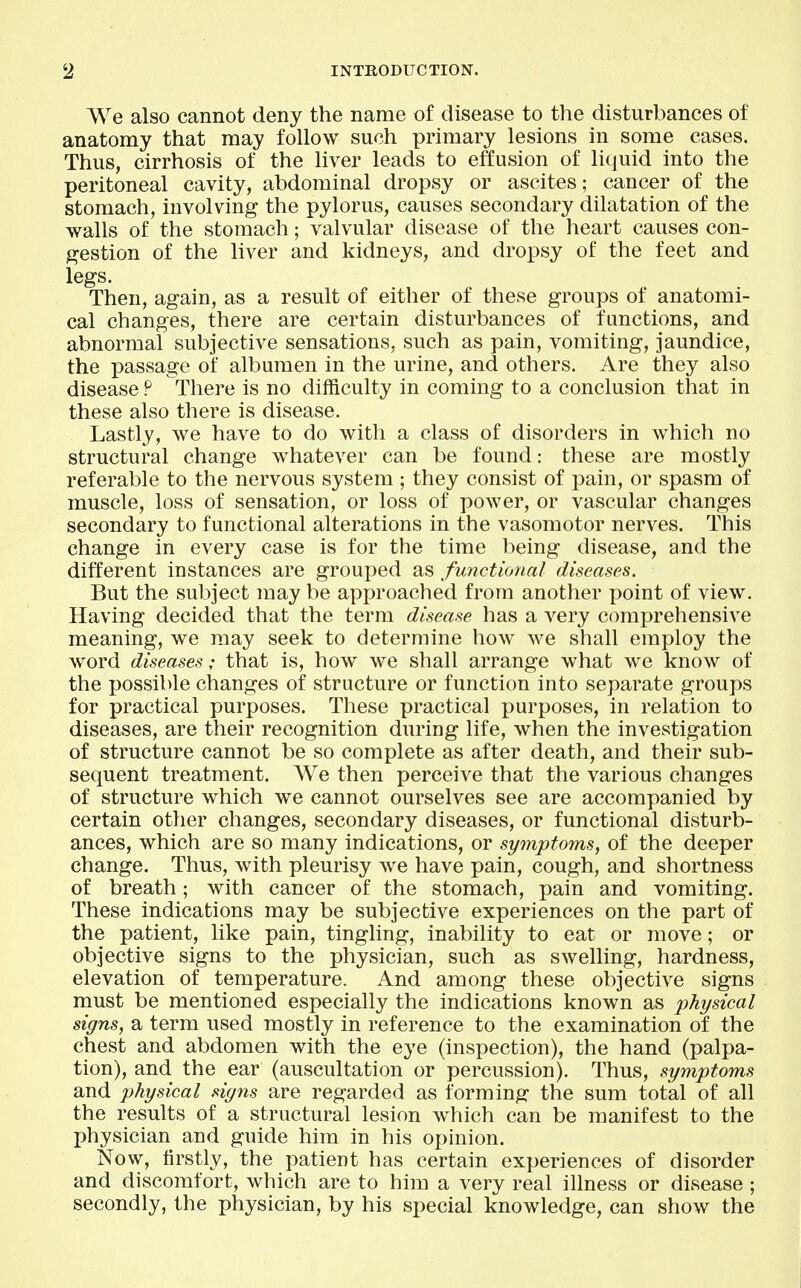 We also cannot deny the name of disease to the disturbances of anatomy that may follow such primary lesions in some cases. Thus, cirrhosis of the liver leads to effusion of liquid into the peritoneal cavity, abdominal dropsy or ascites; cancer of the stomach, involving the pylorus, causes secondary dilatation of the walls of the stomach; valvular disease of the heart causes con- gestion of the liver and kidneys, and dropsy of the feet and legs. Then, again, as a result of either of these groups of anatomi- cal changes, there are certain disturbances of functions, and abnormal subjective sensations, such as pain, vomiting, jaundice, the passage of albumen in the urine, and others. Are they also disease P There is no difficulty in coming to a conclusion that in these also there is disease. Lastly, we have to do with a class of disorders in which no structural change whatever can be found: these are mostly referable to the nervous system ; they consist of pain, or spasm of muscle, loss of sensation, or loss of power, or vascular changes secondary to functional alterations in the vasomotor nerves. This change in every case is for the time being disease, and the different instances are grouped as functional diseases. But the subject may be approached from another point of view. Having decided that the term disease has a very comprehensive meaning, we may seek to determine how we shall employ the word diseases; that is, how we shall arrange what we know of the possible changes of structure or function into separate groups for practical purposes. These practical purposes, in relation to diseases, are their recognition during life, when the investigation of structure cannot be so complete as after death, and their sub- sequent treatment. We then perceive that the various changes of structure which we cannot ourselves see are accompanied by certain other changes, secondary diseases, or functional disturb- ances, which are so many indications, or symptoms, of the deeper change. Thus, with pleurisy we have pain, cough, and shortness of breath; with cancer of the stomach, pain and vomiting. These indications may be subjective experiences on the part of the patient, like pain, tingling, inability to eat or move; or objective signs to the physician, such as swelling, hardness, elevation of temperature. And among these objective signs must be mentioned especially the indications known as physical signs, a term used mostly in reference to the examination of the chest and abdomen with the eye (inspection), the hand (palpa- tion), and the ear (auscultation or percussion). Thus, symptoms and physical signs are regarded as forming the sum total of all the results of a structural lesion which can be manifest to the physician and guide him in his opinion. Now, firstly, the patient has certain experiences of disorder and discomfort, which are to him a very real illness or disease ; secondly, the physician, by his special knowledge, can show the