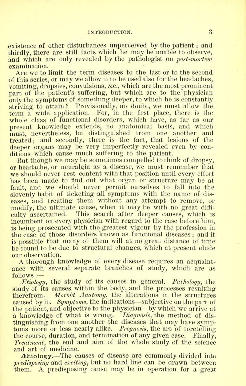 existence of other disturbances unperceived by the patient; and thirdly, there are still facts which he may be unable to observe, and which are only revealed by the pathologist on post-mortem examination. Are we to limit the term diseases to the last or to the second of this series, or may we allow it to be used also for the headaches, vomiting, dropsies, convulsions, &c., which are the most prominent part of the patient's suffering, but which are to the physician only the symptoms of something deeper, to which he is constantly striving to attain ? Provisionally, no doubt, we must allow the term a wide application. For, in the first place, there is the whole class of functional disorders, which liave, as far as our present knowledge extends, no anatomical basis, and which must, nevertheless, be distinguished from one another and treated; and secondly, there is the fact, that lesions of the deeper organs may be very imperfectly revealed even by con- ditions which cause much suffering to the patient. But though we may be sometimes compelled to think of dropsy, or headache, or neuralgia as a disease, we must remember that we should never rest content with that position until every effort has been made to find out what organ or structure may be at fault, and we should never permit ourselves to fall into the slovenly habit of ticketing all symptoms with the name of dis- eases, and treating them without any attempt to remove, or modify, the ultimate cause, when it may be with no great diffi- culty ascertained. This search after deeper causes, which is incumbent on every physician with regard to the case before him, is being prosecuted with the greatest vigour by the profession in the case of those disorders known as functional diseases ; and it is possible that many of them will at no great distance of time be found to be due to structural changes, which at present elude our observation. A thorough knowledge of every disease requires an acquaint- ance with several separate branches of study, which are as follows:— .Etiology, the study of its causes in general. Tatholoyy, the study of its causes within the body, and the processes resulting therefrom. Morbid Anatomy, the alterations in the structures caused by it. Symptoms, the indications—subjective on the part of the patient, and objective to the physician—by which we arrive at a knowledge of what is wrong. Biaynosis, the method of dis- tinguishing from one another the diseases that may have symp- toms more or less nearly alike. Proy?iosis, the art of foretelling the course, duration, and termination of any given case. Finally, Treatment, the end and aim of the wiiole study of the science and art of medicine. etiology.—The causes of disease are commonly divided into predisposiny and excitiny, but no hard line can be drawn between them. A predisposing cause may be in operation for a great