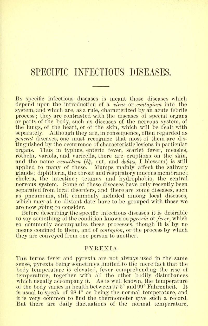 SPECIFIC INFECTIOUS DISEASES. By specific infectious diseases is meant those diseases which depend upon the introduction of a virus or contagium into the system, and which are, as a rule, characterized by an acute febrile process; they are contrasted with the diseases of special organs or parts of the body, such as diseases of the nervous system, of the lungs, of the heart, or of the skin, which will be dealt with separately. Although they are, in consequence, often regarded as general diseases, one must recognize that most of them are dis- tinguished by the occurrence of characteristic lesions in particular organs. Thus in typhus, enteric fever, scarlet fever, measles, rotheln, variola, and varicella, there are eruptions on the skin, and the name exanthem (e^, out, and audeoo, I blossom) is still applied to many of these. Mumps mainly affect the salivary glands ; diphtheria, the throat and respiratory mucous membrane ; cholera, the intestine; tetanus and hydrophobia, the central nervous system. Some of these diseases have only recently been separated from local disorders, and there are some diseases, such as pneumonia, still commonly included among local diseases, which may at no distant date have to be grouped with those we are now going to consider. Before describing the specific infectious diseases it is desirable to say something of the condition known as pgre.ria ov fever, which so commonly accompanies these processes, though it is by no means confined to them, and of confagio??, or the process by which they are conveyed from one person to another. PYREXIA. The terms fever and pyrexia are not always used in the same sense, pyrexia being sometimes limited to the mere fact that the body temperature is elevated, fever comprehending the rise of temperature, together with all the other bodily disturbances which usually accompany it. As is well known, the temperature of the body varies in health betw^een 97'5^ and 99° Fahrenheit. It is usual to speak of 98*4:° as being the normal temperature, and it is very common to find the thermometer give such a record. But there are daily fluctuations of the normal temperature.