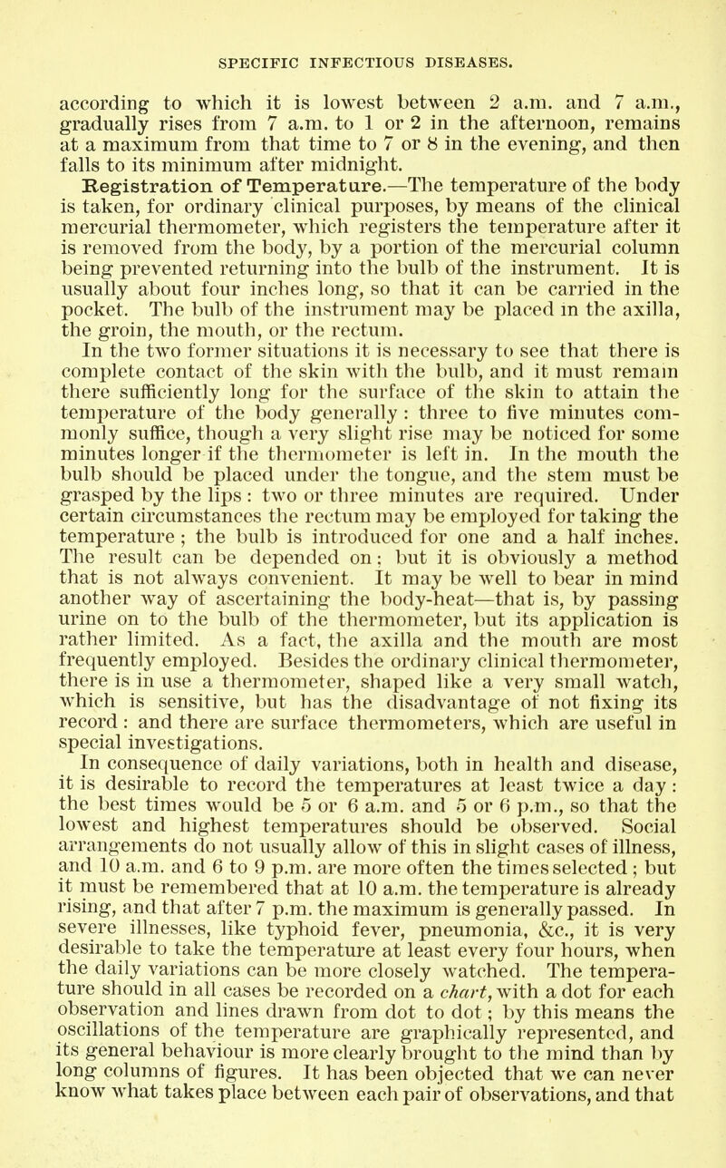 according to which it is lowest between 2 a.m. and 7 a.m., gradually rises from 7 a.m. to 1 or 2 in the afternoon, remains at a maximum from that time to 7 or 8 in the evening, and then falls to its minimum after midnight. Registration of Temperature.—The temperature of the body is taken, for ordinary clinical purposes, by means of the clinical mercurial thermometer, which registers the temperature after it is removed from the body, by a portion of the mercurial column being prevented returning into the bulb of the instrument. It is usually about four inches long, so that it can be carried in the pocket. The bulb of the instrument may be placed m the axilla, the groin, the mouth, or the rectum. In the two former situations it is necessary to see that there is complete contact of the skin with the bulb, and it must remain there sufficiently long for the surface of the skin to attain the temperature of the body generally : three to five minutes com- monly suffice, though a very slight rise may be noticed for some minutes longer if the thermometer is left in. In the mouth the bulb should be placed under the tongue, and the stem must be grasped by the lips : two or three minutes are required. Under certain circumstances the rectum may be employed for taking the temperature ; the bulb is introduced for one and a half inches. The result can be depended on; but it is obviously a method that is not always convenient. It may be well to bear in mind another way of ascertaining the body-heat—that is, by passing urine on to the bulb of the thermometer, but its application is rather limited. As a fact, the axilla and the mouth are most frequently employed. Besides the ordinary clinical thermometer, there is in use a thermometer, shaped like a very small watch, which is sensitive, but has the disadvantage of not fixing its record : and there are surface thermometers, which are useful in special investigations. In consequence of daily variations, both in health and disease, it is desirable to record the temperatures at least twice a day: the best times would be 5 or 6 a.m. and 5 or 6 p.m., so that the lowest and highest temperatures should be observed. Social arrangements do not usually allow of this in shght cases of illness, and 10 a.m. and 6 to 9 p.m. are more often the times selected ; but it must be remembered that at 10 a.m. the temperature is already rising, and that after 7 p.m. the maximum is generally passed. In severe illnesses, like typhoid fever, pneumonia, &c., it is very desirable to take the temperature at least every four hours, when the daily variations can be more closely watched. The tempera- ture should in all cases be recorded on a chart, with a dot for each observation and hues drawn from dot to dot; by this means the oscillations of the temperature are graphically represented, and its general behaviour is more clearly brought to the mind than by long columns of figures. It has been objected that we can never know what takes place between each pair of observations, and that