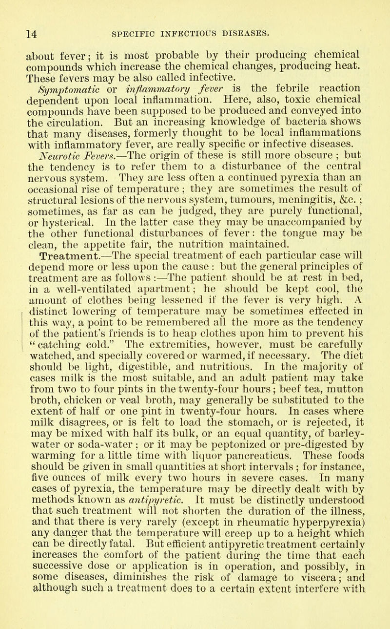 about fever; it is most probable by their producing chemical compounds which increase the chemical changes, producing heat. These fevers may be also called infective. Symptomatic or inflammatory fever is the febrile reaction dependent upon local inflammation. Here, also, toxic chemical compounds have been supposed to be produced and conveyed into the circulation. But an increasing knowledge of bacteria shows that many diseases, formerly thought to be local inflammations with inflammatory fever, are really specific or infective diseases. Neurotic Fevers.—The origin of these is still more obscure ; but the tendency is to refer them to a disturbance of the central nervous system. They are less often a continued pyrexia than an occasional rise of temperature ; they are sometimes the result of structural lesions of the nervous system, tumours, meningitis, &c. ; sometimes, as far as can be judged, they are purely functional, or hysterical. In the latter case they may be unaccompanied by the other functional disturbances of fever: the tongue may be clean, the appetite fair, the nutrition maintained. Treatment.—The special treatment of each particular case will depend more or less upon the cause : but the general principles of treatment are as follows :—The patient should be at rest in bed, in a well-ventilated apartment; he should be kept cool, the amount of clothes being lessened if the fever is very high. A distinct lowering of temperature may be sometimes effected in this way, a point to be remembered all the more as the tendency of the patient's friends is to heap clothes upon him to prevent his catching cold. The extremities, however, must be carefully watched, and specially covered or warmed, if necessary. The diet should be light, digestible, and nutritious. In the majority of cases milk is the most suitable, and an adult patient may take from two to four pints in the twenty-four hours; beef tea, mutton broth, chicken or veal broth, may generally be substituted to the extent of half or one pint in twenty-four hours. In cases where milk disagrees, or is felt to load the stomach, or is rejected, it may be mixed with half its bulk, or an equal quantity, of barley- water or soda-water ; or it may be peptonized or pre-digested by warming for a little time with liquor pancreaticus. These foods should be given in small quantities at short intervals ; for instance, five ounces of milk every two hours in severe cases. In many cases of pyrexia, the temperature may l^e directly dealt with by methods known as antipyretic. It must be distinctly understood that such treatment will not shorten the duration of the illness, and that there is very rarely (except in rheumatic hyperpyrexia) any danger that the temperature will creep up to a height which can be directly fatal. But efficient antipyretic treatment certainly increases the comfort of the patient during the time that each successive dose or application is in operation, and possibly, in some diseases, diminishes the risk of damage to viscera; and although such a treatment does to a certain extent interfere with