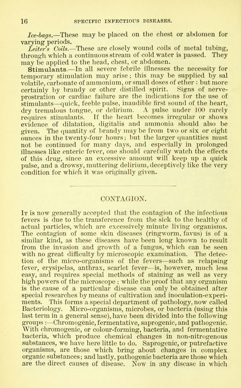 Ice-bags—These may be placed on the chest or abdomen for varying periods. Leiters Coils.—These are closely wound coils of metal tubing, through which a continuous stream of cold water is passed. They may be applied to the head, chest, or abdomen. Stimulants.—In all severe febrile illnesses the necessity for temporary stimulation may arise; this may be supplied by sal volatile, carbonate of ammonium, or small doses of ether : but more certainly by brandy or other distilled spirit. Signs of nerve- prostration or cardiac failure are the indications for the use of stimulants—quick, feeble pulse, inaudible first sound of the heart, dry tremulous tongue, or delirium. A pulse under 100 rarely requires stimulants. If the heart becomes irregular or shows evidence of dilatation, digitalis and ammonia should also be given. The quantity of brandy may be from two or six or eight ounces in the twenty-four hours; but the larger ([uantities must not be continued for many days, and especially in prolonged illnesses like enteric fever, one should carefully watch the effects of this drug, since an excessive amount will keep up a quick pulse, and a drowsy, muttering delirium, deceptively like the very condition for which it was originally given. CONTAGION. It is now generally accepted that the contagion of the infectious fevers is due to the transference from the sick to the healthy of actual particles, which are excessively minute living organisms. The contagion of some skin diseases (ringworm, favus) is of a similar kind, as these diseases have been long known to result from the invasion and growth of a fungus, which can be seen with no great difficulty by microscopic examination. The detec- tion of the micro-organisms of the fevers—such as relapsing fever, erysipelas, anthrax, scarlet fever—is, however, much less easy, and requires special methods of staining as well as very high powers of the microscope ; while the proof that any organism is the cause of a particular disease can only be obtained after special researches by means of cultivation and inoculation-experi- ments. This forms a special department of pathology, now called Bacteriology. Micro-organisms, microbes, or bacteria (using this last term in a general sense), have been divided into the following groups :—Chromogenic, fermentative, saprogenic, and pathogenic. With chromogenic, or colour-forming, bacteria, and fermentative bacteria, which produce chemical changes in non-nitrogenous substances, we have here little to do. Saprogenic, or putrefactive organisms, are those which bring about changes in complex organic substances; and lastly, pathogenic bacteria are those which are the direct causes of disease. Now in any disease in which